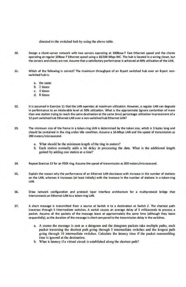 dirc<:ted to the swil.chcd hub by using the above table.
10. Design a client-server network with two servers operating at 100Base-T Fast Ethernet speed and the clients
operatflg atregular lOBase-T Ethernet speed using a 10/100 Mbps NTC. The hub Is located In a wiring closet, but
the servers and clients are not Assume that a s~tlsfactory performanCI! Is achieved ~t40% utiHzatlon of the LAN.
11. Which of the following Is correct? The maximum throughput of an 8-port switched hub over an 8-port non-
switched hub is:
a. rhesame
b. 2 times
c. 4times
d. 8 times
U. It is assumed In Exerdse 11 that the LAN operates at maximum uUilzatlon. However, a regular LAN can degrade
In performance to an Intolerable level at 50% utilization. What Is the approximate (Ignore contention of more
than one station trying.to reach the.same destination at thesame time) percentage utilization Improvement ofa
12-portswlt.ched hub Ethernet LAN over a non-switched hub Ethernet LAN?
13. The minimum size of the frame In a token-ring LAN Is determined by the token size, which Is 3 bytes long and
should be contained In the ring under Idle condition. Assume a 16-Mbps LAN and the speed of transmission as
200 meters/microsecond.
a. What should be the minimum length ofthe ring in meters?
b. Each station normally adds a bit delay in processing the data. What is lbe addirional lengtl1
gained by adding one station at a time?
14. Repeat Exercise 13 for an FOOl rlng.Assumethespeed of transmission as300 meters/microsecond.
15. Explain the reason why the performance of an Ethernet LAN decreases with increase In the number of stations
on the LAN, whereas it lr~Creases (at least Initially) with the lnaease In the number of .statfO<lS In a token-rllg
LAN.
16. Draw network configuration and protocol layer Interface architecture for a multlprotocol bridge that
Interconnects an Ethernet LAN to a token-ring LAN.
17. A short message Is transmitted from a source at Switch A to a destination at Switch Z. The shortest path
traverses through 5 Intermediate switches. A switch causes an aver;ee delay of 5 mlll!seconds to process a
packet Assume all the packets of the message leave at approximately the same time (although they leave
sequentially),asthe duration of the me,ssage isshortcompared to the trans·misslon delay in the switches.
a. A ssume lbe message i.s senl as a datagram and the datagram packets take multiple palbs, each
packet traversing the shortest path going through 5 intermediate switches and. the longest path
going through 10 intermediate switches. Calculate the latency time if tbe packet reassembling
time is ignored at the destinalk>n.
b. What is latency ifa virtual circuit is established along the shortest path?
 
