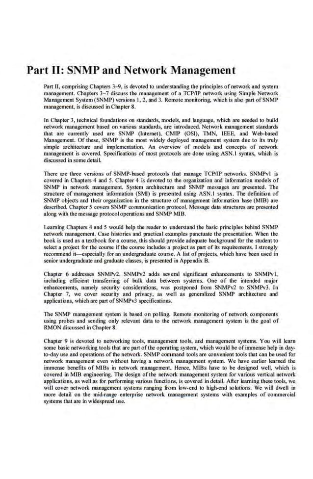 Part II: SNMP and Network Management
Part ll, comprising C hapters 3-9, is devoted to unders tanding the principles of network and system
management. Chapters 3- 7 discuss the management of a TCPIIP netwock using Simple Net~ork
Ma.nagement System (SNMi>) versions I, 2, !!lid 3. Remote monitoring. wh.ich is also part ofSNMP
management, is discussed in Chapter 8.
In Chapter 3, teclmical fOundations on standards, models, and language.. which are needed ro build
network management based on various standards, are introduced NetWk management standards
dtat are currently used are SNMP (lntemet), CMlP (OSI). TMN. IEEE, and Web-based
Management. Of these. SNMP is the most widely deployed management system due to its truly
simple architecture and implementation. An overview of models and concepts of network
management is covered. Specif'.:atlons of most protocols are done us ing ASN. I syntax, which is
discussed insomedetaiL
There are three versions of SNMP-based protocols tbal manage TCPIIP networks. SNMPvl is
covered in Chapters 4 and 5. Chapter 4 is devoted to the organizatlon and information models of
SNMP in network management. System architecture and SNMP messages are presented. The
structure of manageme_
nt information (SMn is presented using ASN.I synt;lx. The definition of
SNMP objects and their organization in the structure of management information base (MJB) are
described. Chapter 5 covers SNMP communication protocoL Message data structures are presented
along with the message prot.ocoloperalions and SNMP MlB.
Learning Chapters 4 and 5 would help the reader to understand the basic principles behind SNMP
network management. Case ltistories and practical elalmples pmtctuate the presentation. When the
book is used as a textbook for a course, this should provide adequate- background fur the student to
select a project for the cou[se ifthe course includes a project as part of its requirements. 1strongly
recommeod it-especially for an undergraduate course. A list of projec~ which have been used in
senior undergradunt.e and graduateclasses, is present.ed in Appendix B.
Chapter 6 addresses SNMPv2. SNMPv2 adds several sigoificanl enhancements to SNMPv'l,
inclnding efficient transferring of bulk data between systems. One of the intended major
·enbance_
ments, namely security consideratioos, was postponed from SNMPv2 to SNMPv3. In
Chapter 7, we cover security and privacy, as well as generalized SNMP architecture and
applications, which are part ofSNMPv3 specifications.
The SNMP mrinagemenl system is based on polling. Remote monitoring of network components
using probes and sending only relevant data to the network management system is dte goal of
RMON discussed in Chapter 8.
Chapter 9 is devoted to networking rools. management tools, nod management systems. You will learn
some baslc networking tools that are part ofthe operating system, wbicb would be of immense help in day-
tQ-day use and operations ofthe network. SNMP command tools are convenient tools that can be used for
network management even without having a network management system. We bave earlier learned the
immense benefits of MlBs in octwotk management. Hence, MIBs bave to be designed well, which is
covered in MTB engineering. The design ofthe network management system for varioll~ veltical netvork
applications, as wellas tor performing various functio·ns, is covered in detail. After learning"
these tools, we
will cover network management systems ranging from low-end to hig!Hnd solutions. We will dwell in
more detail on the mid-range enterprise network management systems vith example.~ of commercial
systems tbat are in wifespread use.
 