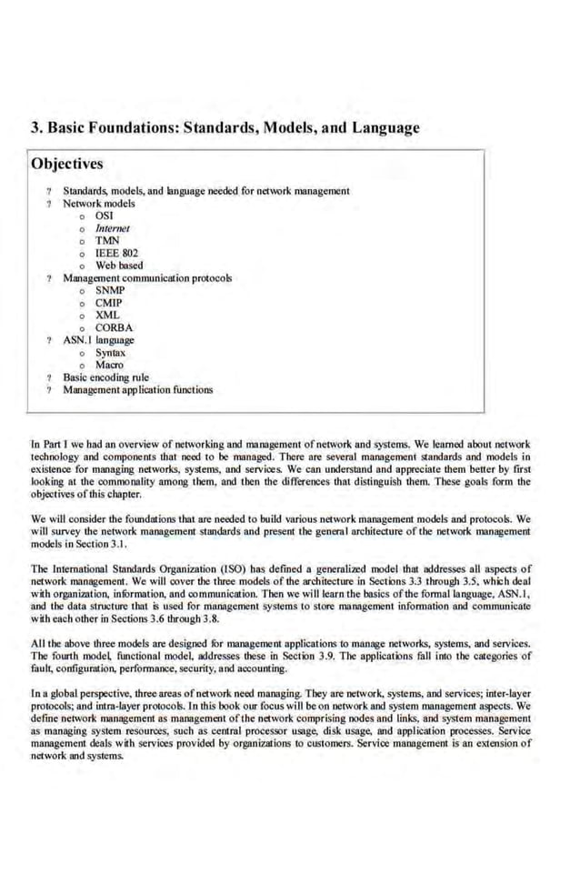 3. Basic Foundations: Standards, Models, and Language
Objectives
Standards, models, and language needed for network management
Network models
o OS!
o lnternet
o TMN
o lEBE 802
o Web based
Management communication protocols
o SNMP
o CMIP
o XML
o CORBA
ASN.I language
o Syntax
o Macro
Basic encoding rule
Management application functions
In Pan·r we bad an overview of networking and management ofnetwork and systems. We learned about network
technology and components that need to be managed. There are several management standards and models in
existence for managing networks, systems, and services. We can understand and appreciate them better by f:irst
looking at dte commonality among them, and then the differences that distinguish dtem. These goals form the
objectives ofthis chapter.
We will consider the foundations that are needed to build v81ious network management mode.ls and protocol~. We
wlU survey the network management standards and present the generaI architecture of the network management
models in Section 3.1 .
The International Standards Organization (ISO) has defined a geoerali.md model that addresse.s all aspects of
network management. We will oover the three models of the archiiecture in Sections 3.3 througlt 3.5, wh:ich deal
with org~U~imtion, infOrmation, and communication. Then we willle81n the basics ofthe formal language, ASN.I,
and the data stnacture that is used for maJiagernent systems t.o store management infom1ation and communicate
with each other in Sections 3.6 through 3.8.
Allrhe above three models are designed fur management applications lo manage networks, systems, and services.
The fourth mode~ fwtctional model, addresses these in Sectk>n 3.9. The applicatk>ns fall into the categories of
fault, configuratio11, performaR«e, se~urity, a.nd accounting.
ln a global perspective, threeareas ofnetwork need managing. They are network, systems, and services; inter-layer
protocols; and intra-layer protocols.In this book our focus wiUbe on network and system managemem aspects. We
define network managemem as mnnagemenl of1he network comprising nodes and links, and system management
as managing system resources, such as centml processor usage, disk usage, and application processes. Service
management deals with services provided by orgllnizalions to customers. Service management is an extension of
network and systems.
 