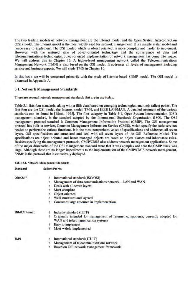 The two leading models of network management fire lhe lntemet model and lhe Open System i nterconnection
(OSij model. The lnt.emet model is lhe most widely used for network management.. It is a.simple scalar model an.d
hence easy to implement. The OSI model, which is object oriented, is more complex and harder to implemenr.
However, w~.h the maiured Sl8le of object-oriented techoology. and the convergence of data and
telecommunications technologies, object-oriented implementation of network maoagemc01 has come into vogue.
We will address this in Chapter 16. A highe.r-l.evel management network called the Telecommunications
Management Network (TMN) is alsc based on the OSJ model. It ·addresses all levels of management including
service and business aspects. We wiU study TMN in Cbapter 10.
ln t.his book we will be concerned primarily with lhe study of Internet-based SNMP model. Tbe OSI model is
discussed in Appendix A
3.1. NeiworkM;magcmcnt Standards
There are several network management standards that are in use today.
Table 3.1 lt;t.s four standards, along with a fifth class based on emerging technologies, and their salient points. 1lte
first four are the OS! model, the Internet model, TMN, and IEEE LAN/MAN. A detailed treatment of the various
standards can be fuund in [Black, 1995]. The first category in Table 3.1. Open System Interconnection (OST)
management standard, is the standard adopted by the [otemational Standards Organizalion (ISO). Tb.e OSl
management protocol standard is Common Management Information Protocol (CMIP). The OS! management
protocol bas builL-in services, Common Management lnfurmat.ion Service (CMIS), which specify the basic services
needed to perform the variousfunctions. lt is the most comprehensive set ofspecificat.ions and addtesses all seven
layers. OSI specifications are structured and deal with all seven layers of the OSI Reference Model. The
specifications are object oriented and hence managed objects are based on object classes and inheritance rules.
Besides specifYing the management protocols, CMlP/CMIS also address network management applications. Some
ofthe major drawbacks of the OSI management standard were that it was complex and that the CMIP stack was
large. Allhougb these fire oo longer impediments to lhe implementation of the CMJP/CMlS network management,
SNMP is the protocol tbat .
is extensively deployed.
Tobit J.t. Network ManRgernent Stondords
Standard
OSI/CMIP
SNMP/Internet
TMN
Salient Points
lntematioual standard (ISO'OSO
Management ofdatacommunications·network-LAN and WAN
Deals with all seven layers
Most complete
Object oriented
Well structured and layered
Consumes large resource in implementation
Industry standard (lETF)
Originally intended fur management of Intemet components, currently adopted filr
WAN and telecommunication systems
Easy to implement
7 Most widely implemented
lntemational stllndard (ITU-T)
Management oftelecommunications network
Based on OSf network management framework
 
