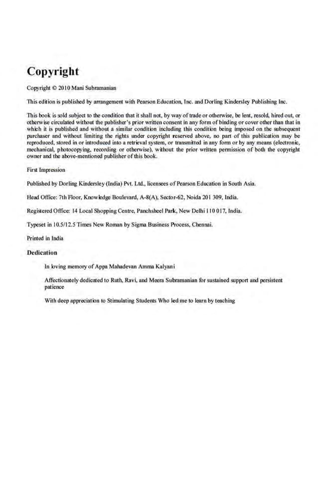 Copyright
Copyright C 2010 Manl Subramanian
This edilion is published by arrongemeot with P~'MSOn Education, lnc. aodDorling Kindersley Publishing lnc.
This book is sold subject to the condition thatit shall not, by way oftrade or otherwise, be lent, resold hired out, or
othimvise circulated without the publisher's prior written consent in any form ofbinding or cover other than that in
which it is pubtisbed and withoul a similar condition including litis condition being imposed on the subsequent
purchaser and without limiting tbe rights under copyright reserved above, no pan of this publication may be
reproduced, stored in or introduced into a retrieval system, or transmitted in any form or by BOY means (eleoironic,
mechanlcal, pho10copying, recording or otherwise), wilhoul the prior written permission of both the copyright
owner and tbe aboVC>-mentioned publisher ofthis book.
First Impression
Publlshed by Dorllng Kindersley (lndia) Pvt Ltd, licensees ofPearson Education in South Asia.
Head Office: 7th Floor, Knowledge Boulevard, A-8(A). Sector-62, Noidn 201 309, lndia.
Registered Office: 14 Local Shopping Centre, Panchsheel Park, New Delhi II 0 017, India.
Typeset in 10.5/125Times New Roman by Sigllia Business Process, Chennai.
Printed in India
Dedication
In loving memory ofAppa Mahadevan Amma Kalyani
Affectionatelydedicated to R1rth,.Rnvi, and Mcern Subramanian fur sustained support and persistent
patience
With deep appreciation to Stimulating Students Who led me to leoro by teaching
 