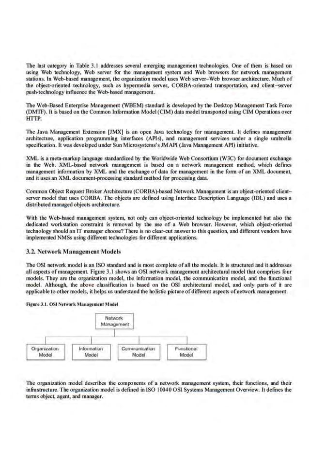 The last category in Table 3.1 addresses several emerging management technologies. One of them is based on
using Web technology. Web server for the management system and Web browsers for network management
stations. ln Web-based management, the organimtion model uses Web s~ver-Web browser architecture. Much of
the object-oriented technology, such as hypermedia server, CORBA-oriented transportation, and client- server
push-technology influence the Web-based management.
The Well-Based Enterprise Management (WBEM) standard is developed by the Desktop .Management Task Force
(DMTF). Lt is based on the Common loforOtalioo Model (CIM) data model transported using CIM Operations over
HTTP.
The Java Management Extension [JMX] is an open Java technolo.gy for management. It defines management
architecture, application programming interfaces (APls). aod managemc.ot servioes under a single umbrc.lla
specification. It was developed under Sun Microsystems's.JMAPI. (Java Management API) initiative.
X'ML is a meta-markup lan.guage standardized by the Worldwide Web Consortium (W3C) for document exchange
in the Web. XML-based network management is based on a network management method, which defines
management information by XML and the exchange of data for management in the form of an XML document,
and it usesan XML documeni-prowssing siandard method for proce-
ssing duta.
Common Object Rcqlest Broker Arcbitecmrc (CORBA)-based Network Management is an object-oriented client-
server model thut uses GORBA. The objects are defined usic
ng lnterfilce Description Language (IDL) and uses a
distributedmanaged objects nrchitecture.
With the Web-based management system, not only can object-oriented technology be implemented but also the
dedicated workstation constraint is removed by Lhe use of a Web browser. However, which object-oriented
teclmology should an IT manager choose?There is no clear-cui answer to this question, and different vendors huve
implemented NMSs using different technologies for different applications.
3.2. NctworkM.Ilnagcment M.odcls
The OSI network model is an ISO standard and is most oomP'lete ofall U~e models.lt is structured and it addresses
a.ll aspects ofmanagement. Figure 3.1 shows an OSl network management architectural model thut comprises fOur
models. They are the organization model. the information model. the communication model. and the functions I
model. Although, the above classification is based on the OSI architectuml model, and only parts of it are
applicable to other models, it he.lps us understand the holistic picture ofdifferent aspects ofnetwork management.
Agurt 3.1. OSI Ntn.1ork M•nagtmtnl Modtl
The organization model describes the components of11 network management system, their fuo~1.ions, and their
in.frastruot·ure. The organization model is defined inISO 10040 OSI Systems Management Overview. It defines the
te.rms object. agent, and manager.
 