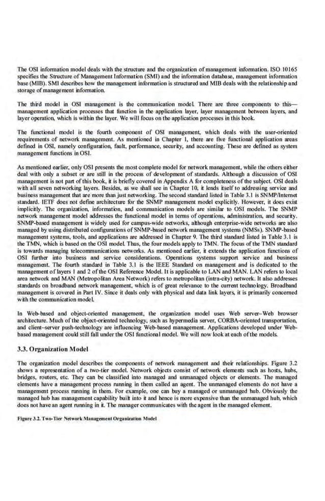 The OSI infonnation model deals with r.he structure and r.he organization ofmanagement information. lSO 10165
specifies the Structure ofManagement Information (SMI) a.nd the information da.tabase, management information
base{MJB). SMI describes how the management infOrmation is structured and MlB deals with the relationship and
storage ofmanagement information.
The third model in OSI management is the communication model There are three components· to this--
management application processe$ that function in the application layer, layer management between layers, and
layer operation. which is within r.he layer. We will focus on the application processes in tb.is book.
The functional model is the fourth component of OS! management, which deals with the user-oriented
requirements of network management. As memioned in Chapter I, there are fiVe functional application areas
defined in OSI, namely configmarion, fault, performance, security, and accounting. These are defmcd as system
management fmtctions in OS!.
As mentioned earlier, only OSI presents the most complete model for network management. while the others either
deal with only a subsel or are still in the process of development of standards. Allbough a discussion of OSI
managemeDI is not pan ofthis book, it is brieflycovered in Appendix A furcompleteness ofr.he subjecL OSl deals
with all seven networking layers. Besides, as we shall see in Chapter 10. it lends itself to addressing service and
business management that are more than just networking. 11tcsecond standard listed in Table 3.1 is SNMP/lntemet
standard. IETF does not define architecture for the SNMP manageme.nt model explicitly. However, it does exisl
implicitly. The organization. information. and communication models are similar to OS.I models. Tbe- SNMP
network managemeru model addresses the functional model in terms of operations, administration, and security.
SNMP-based management is widely used for campus-wide networks. akbougb enterprise--wide netvorks are also
managed by using distributed configurations ofSNMP-based .network mrinagemenl systems (NMSs). SNMP-based
management systems, 1ools, and applications are addressed in Chapter 9. The third standard listed in Table 3.1 is
the TMN, which is based on the OS! model Thus, the four models apply to TMN. The focus ofthe TMN standard
is towards managing telecommunications networks. As mentioned earlier, it ex'tends the application functions of
OS! further into business and service considerations. Operations systems support service and business
management. Tbe fourth standard in Table 3.1 is the IEEE Standard on management and is dedicated to Ute
managemeDI oflayers I and 2 ofthe OS! Reference Model.ll is applicable to LAN and MAN. LAN referS to local
area network and MAN (Metropolitan Area Network) refers to metropoli1an (intra..;:ity) network. 11 also addresses
standards on broadband network management, which is of greal relevance to the currenl technology. Broadband
management is covered inPart lV. Since it deals only with physical and da(a link layers, it is primarily concerned
with t.he communication modeL
In Web-based and object-oriented management, !he organization model uses Web server-Web browser
architecture. Much ofthe objecl-orienred technology, such as bypemiedia server, CORBA-orienled traosportatio.n,
and client-ser'er push-technology are influencing Web-based management. Applicalions developed under Web-
based management could still fall under the OSI functiona Imodel. We will now look at each ofthe models..
3.3. Organization Model
The organization model dc.scribes the components of network management and their rellllionships. Figure 3.2
shows a representation of a tWo-tier model. Network objects consist of network elements such as hosts, hubs,
bridges, routers, etc. They can be classified into managed and unmanaged objecls or elements. The managed
elements h.wc a management process running in them called an agent. The unmanaged elements do DOl have a
management process running in them. For eJUIOiple, one Cl!ll buy a managed or unmanaged hub. Obviously the
managed hub has management capability buill into it and hence is more expensiv.e r.han the unmanaged hub, which
does nothave an ageD! running in it. The manager communicates with the ageD! in the managed element.
Figure3.2.Two-Tltr Nth<o•·k Mauagtmtul Organizallon Mod<I
 