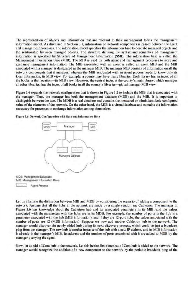 The representation of objects and infurmation that fire relevant to tbeir managemetll forms the management
infOrmation model. As discussed in Section 3.3, information on ne1work components is passed becween the agent
and management processes. 1lte infOrmation model specifies the information base to describe managed objects and
the relationship between managed objects. The structure defining the syruax and semantics of management
information is spcctfied by Stn.cture of Management. lnfonnation (SMJ). 1lte ini>rmation base is called the
Management InfOrmation Base (MIB). The MJB is used by both age.nt and mnnageme.nt processes to store and
exchange management informution. Tbe MlB associated with an agent is called an agent MIB and the MIB
associated with a manager is designated as the manager MIB. The manager MID consists of information on all the
network components that it manages; whereas the MlB associated witlt an agent process ·needs to know only its
local information, its MlB view. For exrunple, a county may have many librflries. Each librury has an index ofall
the books in that location-its MID view. However, theeenrral index at tbe coum:y's main library, which manages
all other libraries, h.as the index ofall books in all the county's librari~global manager MlB view.
Figure3.6 expands the net.,vork configuration that is shown in Figure 3.2 to include the MlB that is associated with
the manager. Thus, the manager has both the management database (MDB) and the MIB. It is important to
distinguish between the two. The MOB is a real database and contains tbe measured or adm.inistrotively configured
value ofthe elements ofthe network. On the other hand, the MIS is a virtual database and contains the infOrmation
necessaryfor processes to exchange infonnation among themselves.
Agut-. 3.6. Nrlwork Configuration with Dolo and lnfonn•rlon &
••
MOB. Managanonl Oal.tbase
MIS: Manaoement lnlonnaiJon Base
c:=J Agent p,_
Let us illustrate the distinction between MlB and MOB by considering the scenario of adding a component to the
network. Assume that all the hubs in the network are made by a single vendor, say Cablctron. 1l1e manager in
Figure 3.6 has knowledge about the Cabletron hub and its associated parameters in its MIB: and the values
associated with the parameters with the hubs are in its MOB. For example, the number of ports in the hub is a
parameter associated with the hub (Mill infonnation); and if they are 12-port hubs, the values associated with the
number of ports ore 12 (MDB information). Suppose we now odd another Cabletron hub to the network. The
manager would discover the newly added hub during il$ next discovery pro<:ess, which could be just a broadcast
ping from the manager.The tJew hub is another instance ofthe hub with a new IP acklre..'>S, and its MlB infoi"IIUIIion
is already in the manager's Mill. Its address and the number ofpons associated with it are added to MOB by tbe
manager querying the agent.
Now, let us add a 3Com hub to the network. Let this be the first·time that a 3Com hub is ackled to the network. 1lte
toanager would recognize the addition ofa new component to tbe network by the periodic broadcast ping oftbe
 