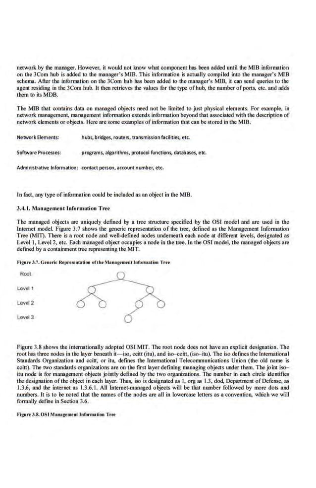 network by the manager. However, it wo1~d not know wbat component bas been added until the M1B infurmmion
on the 3Com hub Is added 10 the manager's MIB. This information is actually compiled in10 the manager's MIB
schema. After the infOrmation on the 3Com hub has been added to ·the manager's MJB, it can send queries to the
agent residing in the 3Com bub. It then retrieves the valu.es fur the type ofhub, the number ofports. etc. and adds
tbem to its MDB.
The M1B that contains data on managed objects need not be limited to just physical elements. For example, in
network management, management information extends infurmation beyond that associated with the description of
network elements or objects. Here are S:Ome examples ofinfOrmation that can be stored in the MIB.
Network Elements: hubs, bridges, routers, transmission facilities, etc.
Software Processes: programs, algorithms, protocolfunctions, databases, etc.
Administrative Information: contact person, account. number, etc.
In fact, anytype ofinfOrmation oou.ld be included as an object in the MIB.
3.4. 1. M11n>•gement [nformlltion Tree
The managed objects are uniquely defined by a tree structu.re specified by the OSJ model and are used in the
Internet model Figure 3.7 shows the generic representation of the tree, defined as tbe Management Information
Tree (Mil). There is a root node and well-defined nodes underneath each node at different levels, designated ns
Level I,Leve12, etc. Ea.ch managed object occupies a node in the tree. In the OSI model, the managed objects arc
defined by a contaimnenl tree representing the MIT.
l'igu•·•3.7. Ctntri< Rtlll"tstnlolion oflht MAnag<m<nclnfonnacion Tnt
Root
Lov<>f 1
Level 2
Level 3
Figu.re 3.8 shows the imernationaUy adopted OSI MIT. The root node does not have an expllcit designation. The
roo1 has three nodes in !he layer bencaH1 it-iso, ccin (itu).nnd iso-ccitt, (iso-itu). The iso defmes the Inccmational
Standards Organization and cciti, or itu, defines tbe lntemational Telecommunications Union (the old name· is
ccitt). The two standards organizations are on the first layer defining managing objects u.nder them. The joint iso-
itu node is for managemenl objects jointly defined by the two organizations. 'The nu.mber in each circle identifies
the designation ofthe object in each layer. Thus, iso is designated ns I, orgas 1.3, dod, Oepru:tment ofOefense, ~
1.3:6, and the internet~ 1.3.6.1. Alllnt.emet-managed objects w~l be thai nu.mber followed by more dots and
numbers. 11 is to be no1ed lhat the names ofthe nodes are all in lowercase lett.ers as a convention. which we will
formally defme in Seclio.n 3.6.
Flgurt 3.8. OSI Managtmtnl lnformaiion Trt'f
 