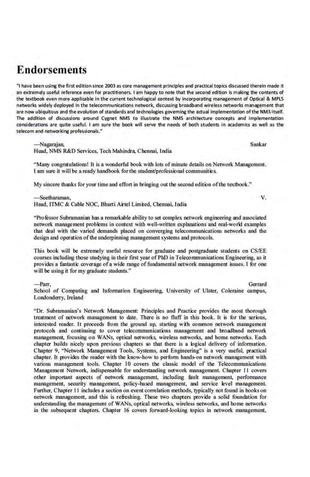 Endorsements
•t have ~n using the first edition since 21Xl3 as core management principles-and practical topics discussed therein made It
an e>ctremely useful reference even for practitioners. I am happy to note that the second edition Is making the contents of
the·te>Ctbook even more appli!<!ble In the current technoi C~~Ical context by Incorporating management of Optical & MPLS
networks widely deployed In the telecommunications network. discussing broadband wireless ne~orks management that
are now ubiquitous and the evolution of standards and t.echnoiOI!ies governing the actual implementation ofthe NMS Itself.
The addition of discussions around Cygnet NMS to Illustrate the NMS architecture concepts and Implementation
considerations are quite useful. 1 am sure·the· book will serve· the needs of both students In academics as well as the
telecom and networking professionals.•
-Nagarajan, Sankor
Head, NMS R&D Services, Tech Mahindra, Chennai, India
"Many congrnl ulations! It is a wonderful book wiU1 lots ofminute details on Network Management
ram sure it will be a ready handbook for the student/professional communities.
My sincere thanks for your time and effortin bringing out the second edition ofthe textbook."
- Seetharaman, V.
Head, ITMC & Cable NOC, Bharti Airtel Limited, Chennni, India
"Prolessor Subramanian has a remarkable ability to set oomplex network engineering and associated
network maJiagement problems in context with well-written explanations and real-work! examples
1hat deal with 1he varied demand~ placed on converging telecommunications networks and the
design and operation ofthe underpinning management systems and protocols.
This book will be extremely useful resource for graduate· and postgraduate students on CSIEE
courses including those studying in their first year ofPhD in Telecommunications Engineering, as it
provides a fantastic coverage ofa wide ra11ge of fundamental network management issues. I fur one
will be using it for my graduat.e students."
-Parr, Gerrard
School of Computing and Information Engineering, University of Ulster, Coleraine campus,
Londonderry, Ireland
"Dr. Subramanian's Network Management Principles and Practice provides the most thorough
treatment of network management. io date. There is no fluff in this book. rt ·is for tl!C serious,
interesr.ed reader. rt proceeds from the ground up. startlng with common network managemeru
protocols and coot!nuing to cover telecommunications management and broadband network
management, focusing o n WANs, optical networks, wireless networks, and home networks. Each
chapter builds nicely upon previous chapters so that there is a logical delivery of infom1ation.
Chapter 9, "Network Management Tools, Systems, a.nd Engineering" is a very useful, practical
chapter. rt provides Lhe reader with the know-how to perfOrm hands-on network management with
various management tools. Chapter l0 covers the classic model of tl!C Telecommunications
Management Network, indispensoble for understanding network management. C hapter II covers
other important aspects of network management, including fimll management, performance
management, security management, policy-based management, and service level management.
Further, C hapter II includes a section on event correlation methods, typically notfound in book~ on
network management, and this is refreshing. These two chapters provide a soUd foundation for
understanding the management ofWANs, optical networks, wireless networks, and home networks
in lhe subsequent chapters. Chapter 16 covers forward-looking topics in network management,
 