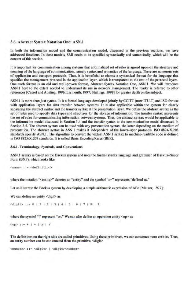 3.6. Abstract Syntax Notation One: ASN.I
In both tJIC infOrmation model and the communication model, discussed in the previous sections, we have
addressed fimctions. In these models, SMI needs to be specified syntactically and semantically, which will be the
content ofthis section.
It Is important for communication among systems that a formalized set ofrule$ Is agreed upon on the structure and
meaning oftbe language ofcommunication, namely syntax and semantics ofthe language, There are numeroll~ sets
of application and 1ranspo11 protocols. Thus, it is beneficial to choose a synlllctical fOrmat for the language thal
specifies the management protocol in the application layer, wblch is transparent to the rest of the protocol layers.
One such fOrmat is an old and well-proven formal, Abstract Syntax Notation One, ASN.I. We will introduce
ASN.I here to the e.xtent needed to understand iiS use in n.etwork management.. The reader is refen'ed to other
references [Cassel and Austing, 1996; Larmoutb, 1997; Stallings, 1998) for greater depth on the subject.
ASN.I is more than just syntax. It is a fom1BIIanguage developed.jointly by CCJTr (now ITU-T) and ISO for use
with application layers for data transfer between systems. It is also applicable within the >)'Stem fur clea:rly
separating the abstract syntax and the transfer synta.-. at the presentation layer. We define the abstract. syntax as tbe
setofrules used to specifY data types and structures ror the storage of infOrmation. The transfer syntax represents
the set of rules for communicating information between systems. Thus, the abstract syntax would be applicable to
the information model discussed in Section 3.4 and the trans.k.r syntax to the communication model discussed in
Section 3.5. The abstract syntax can be used W
"
ith any presentation syntax, the latter depending on the medium of
presentation. The ab~'tmct syntax in ASN.l makes it independent of: tbe lower-layer protocols.1SO 8824/X.208
standards specifY ASN.l. The algorithm to convert Lhe textual ASN.l syntax to machine-readable code is defmed
in ISO 8825/X.209 standards. It is called Basic Encoding Rules (BER).
3.6.1. Tcm1inology. s,•mbol~, nod Conventions
ASN.I syntax is based on the Bacl"lls system and uses the fOrmal syntax language and grammar ofBac.lms-Nauer
form (BNF), which hoks like:
<name> : : = <definit ion>
where the not'Btion "<entity>" denotes an "entity" and.the symbol "::=" represents "defined as."
Let us illusrrate the Backll~ system by developing a simple arithmetic expression <SAE> [Maurer, 1977]:
We can define an entity <digit> as
<digit> : :• 0 I 1 1 2 1 3 1 4 s I 6 I 7 1 a I 9
wbere tbe symbol"'!" represent "or.'"We can also define an operation entity <op> as
<op> : : • + I - I x I I
The definitions on the right side are called primitives. Using these primitives, we can construct more entities- Thus,
an entity number can be constructed from the primitive, <digit>
<number> : : • « iiQ"it > I <digit><number>
 