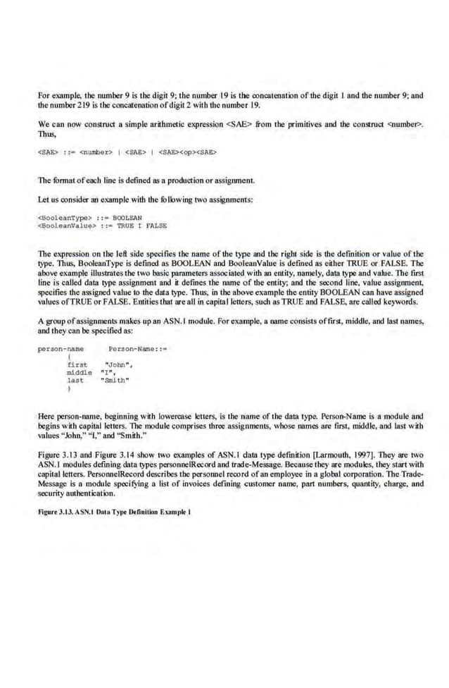 For example. the number 9 is tbe digit 9; the number 19 is the concatenation of the digit I iUJd the number 9; and
the number 219 is the concatenation ofdigit2 with the number 19.
We can now construct a simple arithmetic expression <SAE> from the primitives and the construct <number?>.
Thus,
<SAE> : := <number> I <$AE> I <SAE><op><SJE>
The IOrmat ofeach line is defined as a production or assignment.
Let us consider an example with the ti::>llowing two assignments:
<BooleanType> ; ; ~ BOOLEAN
<Booleanvalue> : :- TRUE I li'lLSE
The expression on the left side specifies the name of the type and the right side is the definition or value of the
type. Thus, BooleanType is defined as BOOLEAN and BooleanValue is defined as either TRUE or FALSE. The
above exrunple illustrates tbe two basic parnmeters associated with an entity, namely, data type and •alue. The frrst
line is called dalll type assignment and it defines the name of the entity; and the second line, value assignmeni,
specifies the assigned value to the data type. Thus. in the above example the entity BOOLEAN can have assigned
values ofTRUE or FALSE. Entities tbat are aU in capitallerters, such asTRUE and FALSE. are called keywords.
A group ofassignments makes up an ASN.I module. For example, a name consists offirst, middle, and IIIst names,
and they can be specified as:
pe~son-name ~erson-Name :: =
I
first. "John"',
middle " I" ,
last "Snith"
I
Here person-name, beginning with lowercase letters, is the nameof the data type. Pe.
rson-Name is a module and
begins with capital le11ers. lbe module comprises three assignments, whose 011mes are first, middl.e, and last with
values "John," "!," and ''Smith.''
Figure 3.13 and Figure 3.14 show two examples of ASN.I data type definition [Larmouth, 1997]. They are LVO
ASN.I modules defining data types pcrsonneiRecord and trade-Message. Because they are modules, they start with
capital letters. PersoonelRecord describes the personnel recor.cJ ofan employee in a global corporation. The Trade-
Message is a module specifying a list of invoices defming customer 11ame, part numbers, quantity, charge. and
security authentication.
Fi~urtJ.tl. ASN.t Dnt.OTY!>< Dtlinltlon Enmpl< I
 