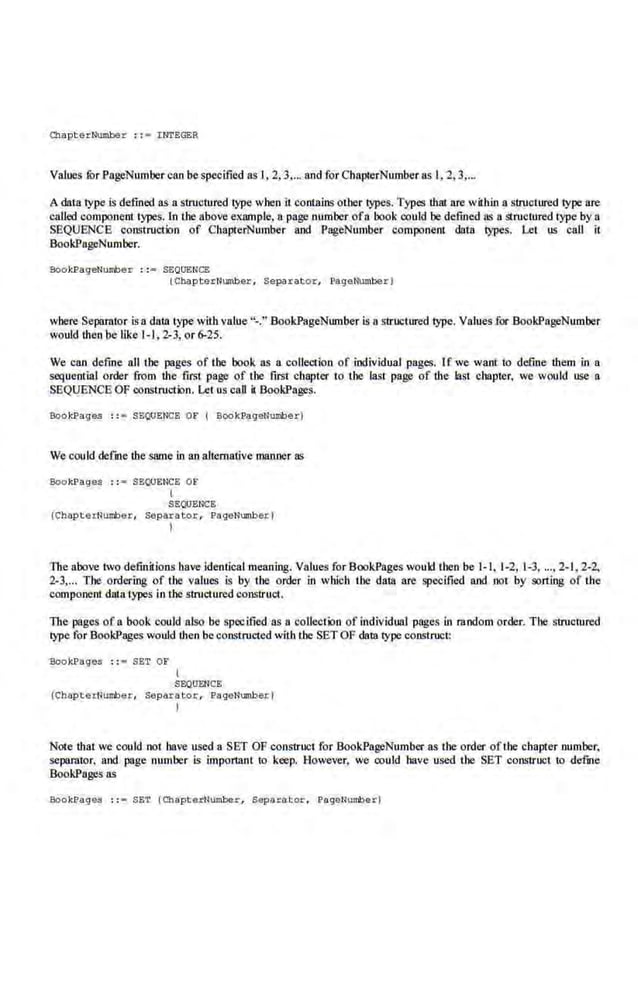 Cttapterl.'wnber : :• !.NTEGER
Values ror PageNumber can be specified as I, 2, 3.... and for ChapterNumber as l, 2, 3,...
A datalype is defined as a structured l}lJC when it contains other types. Types that are within a structured lype are
called component types. In the a·bove example. a page number ofa book oould be defined as a structured type by a
SEQUENCE construction of CbaprerNumber and PageNumber component data types, Let us call it
BookPngeNumber.
BookPageNumber : :• SEQUENCE
(C~pterNumber , Separator, Page~berl
wbere Separator is a data type with value"-." BookPageNumberis 11 structured type. Values.for BookPngeNumber
would then be like 1-1,2-3, or 6-25.
We can define all the pages of the book as a coUection of individual pages. If we want to define them in a
sequential order from the first page of the first chapter to the last page of the last chapter, we would use a
SEQUENCE OF construction. Let us caD il BookPages.
Bookl?ages : :• SBQUENCE Oli' ( Bool<J;>ageNumberl
We could defme the same in an altcmative manner ns
Bookl?ages :: = SEI,lOENCE OF
(
SEQUENCE
(ChapterNumber, Sep arator, PaqeNumberl
I
The above two defin~ions have identical meaning. Values for BookPages would tben be 1-1, 1-2, 1-3, ...• 2-1, 2-2,
2-3".. The ordering of the values is by the order in which the data are specified and oot by sorting of the
component data types in the structured construct.
The pages of a book could also be specified as a collection of individual pages in random order. The stroomred
type for BookPages would ·then be constructed with the SET OF data type construct:
BookPages :: • SET OF
l
SEQUENCE
(ChapterNumber, Separator, PaqeNumberl
I
Note tbat we could not have used a SET OF construct for BookPageNumber as the order ofthe chapter number,
separator, and page number is important to keep. However, we could have used the· SET construct to defme
BookPages as
Boo ~..l1age$ : := SET (ChapterNumbe.r, S.eparator, PageNuml)erl
 