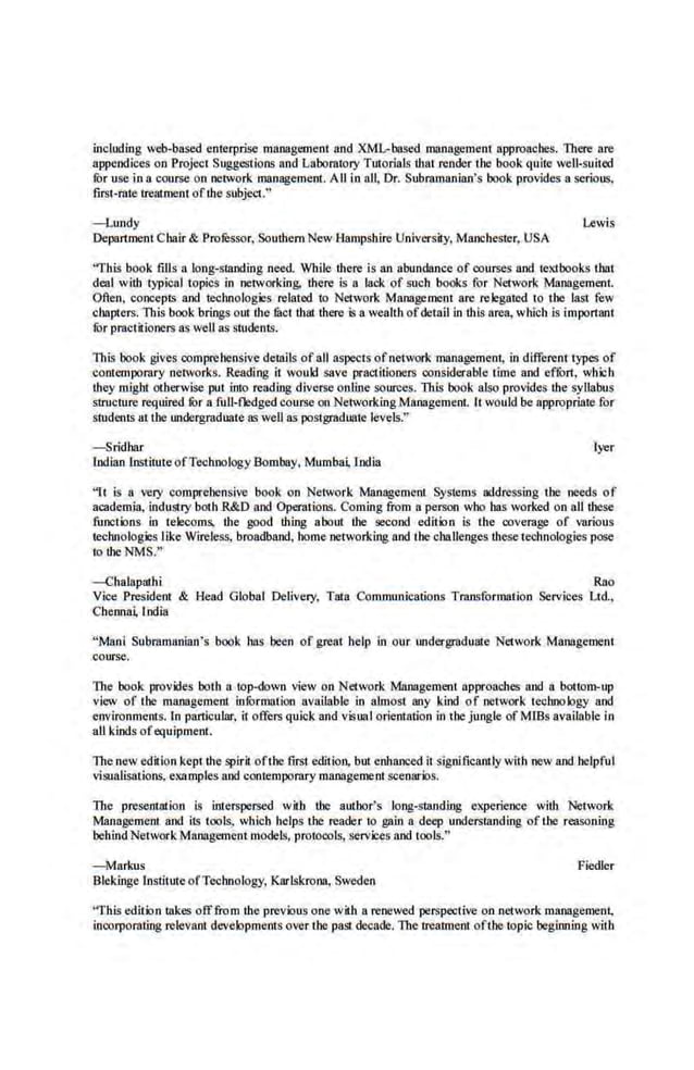 including web-based enterplise management and XML-based management approaches. Titere are
appendices on Project Suggestions and Laboratory Tutorials that render the book quite well·suitcd
fur use in a course on network management. All in all, Dr. Subramanian's book provides a serious,
first-rule trealment ofthe subject."
-Lundy Lewis
Department Chair & Professor. Southern New Hampshire University. Manchester, USA
"This book fills a loog-siandiog need. While there is an abundance of courses and textbooks that
deal with typical topics in networking, there is a lack of such books for Network Management.
Often, concepts and technologies related to Network Management are relegated to the last few
chapters. This book brings out the fuct that there is a wealth ofdetail in this area, which is important
fur practitiooers as well as students.
This book give·s comprehensive details of aU aspects ofnetwork management, in different types of
contemporary networks. Reading it would save .practitioners considerable time and effort, which
they might otherwise put into reading diverse onllne sources. This book also provides the syllabus
structure required fur a fitll-fledged course.on Networking Management. It would be appropriate for
students at the wtdergraduate as well as postgraduate levels."
-Sridhar lyer
Indian institute ofTechnology Bombay. Mumba India
"It is a very comprehensive book on Network Management Systems addressing the needs of
academia, industry both.R&D and Operations. Coming from a person who has worked on all these
functions in telecoms, the good thing about the second edition is the coverage of various
technologies like Wireless, broadband, home networking nod the challenges these technologies pose
to ihe NMS."
-Chalapathi Rao
Vice President & Head Global Delivery, Tata Communications Transformation Services Ltd.,
Chenoa~ Iodin
"Mani Subramanian's book has been of great help in our undergraduate Network Management
course.
Tite book provides both a top-down view on Network Management approaches and a boHom-up
view of the managemeru information available in almost any kind of network technology and
environments. ln particular, it offers quick and visna Iorientatio.n in the jungle of Mills available in
all kinds ofequipment.
The new edition kept the spiril oft·he first edition, but enhanced it significanllywith new and helpful
visualisalions, examples and contempomry management scenarios.
The presentation is interspersed with the author's long-standing experience with Network
Management and its tools, which beIps lhe reader to gain a deC~> understanding of the reasoning
'behind NetworkManagement models, protocols, services nod tools."
- Markus Fiedler
Blekinge lnstituteofTechnology, Karlskrooa, Sweden
"This edition takes offfrom the previous one with a renewed perspective on network management,
incorporating relevant developments over the pas! decade. The ueatment ofthe topic beginning with
 