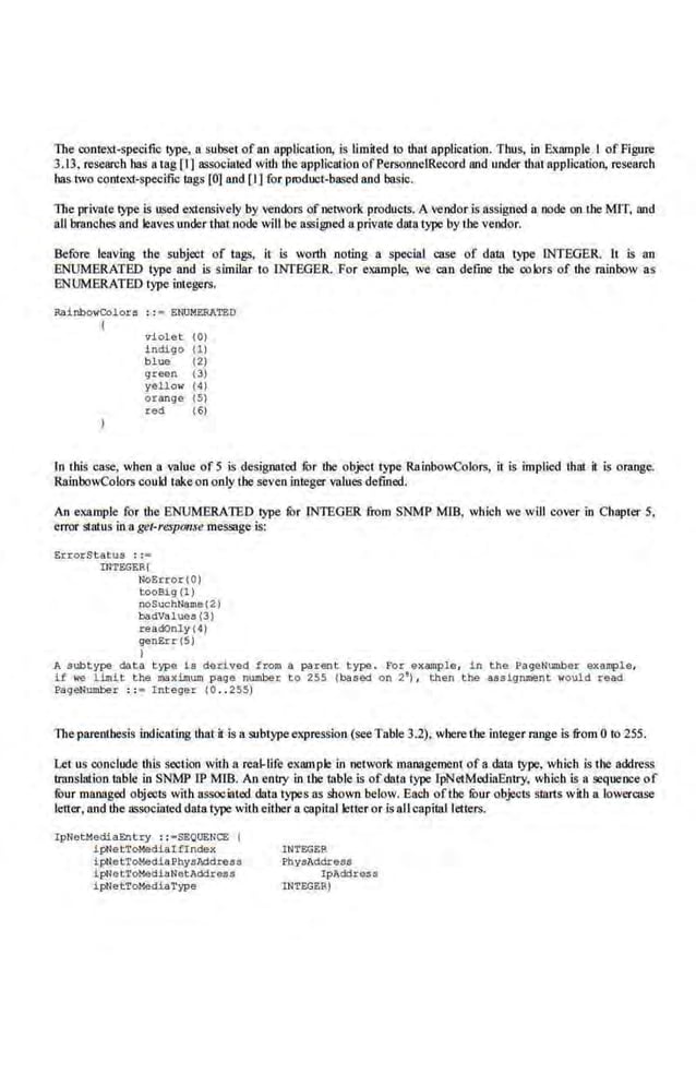The context-specific type, a subset of an application, is limited to that application. Thus, in Example 1 of Figure
3.13, research bas a tag r1] associated with the application ofPersonneiRecord and under that application, research
has two context-specific lags [OJ and [1) for product-based and basic.
The private ~· is used extensively by vendors of network products. A vendor is assigned a node on the MIT, and
all br:anches and leaves under that node will be a~igned a private da111 type by the vendor.
Before leaving the subject of tags, it is worth noting a special c:ase of data type INTEGER. lt is no
ENUMERATED type nnd is similar to INTEGER. For example, we can define the colors of the rainbow as
ENUMERATED type integers.
RainbowCo~ors : : • ENUMERATED
I
violet (0)
indigo ( 1 )
blue {2)
green 13)
yello" (4)
orange (5)
red (6)
In this case, when a value of 5 is designated fur the object type RainbowColors, it is implied that it is orange.
RalnbowColors could takeon only the seven integer values defined.
An example for the ENUMERATED lype for INTEGER from SNMP MID, which we will cover in Chapter 5,
error status in a get·respome message is:
ErrorStatus : :-
INTEGER)
NOErrOr(O)
tooBig (1 )
noSuobl>lame12)
badValues t3)
rea<Klnly 14)
genErr(5)
)
A subtype data t ype is derived ~rom a parent type. For example, in th!l PageNumber examp,Le,
if "" limit the mximum page number to 2SS (based on 2'), the.n the assignment would <ead
PageNumber : : • Int eger {0 .. 255)
The parenthesis indicating that it is a subtypeexpression (see Table 3.2), where the integer range is from 0 to 255.
Let us conclude this section with a rca.l-life example in network management of a data type, which is the address
translation table in SNMP lP MIB. An entry in tbe wble is ofdata type lpNetMedlaEntry, wh.ich is a sequence of
fuur mnnnged objects with associated data types as shown below. Each ofthe fi:>ur objects slllrts with a lowercase
letter, and the assooiated data type with either a capital leiter or is a11capital letters.
I pNetMediaEntry :: •SEQUENCE I
J.pNetToMedia!flndex
i pNe t ToMedia Physlddress
i pNetToMedlaNetAddress
ipNetToMediaType
INTEGE:R
PhyaAddress
IpAddresa
INTEGER!
 