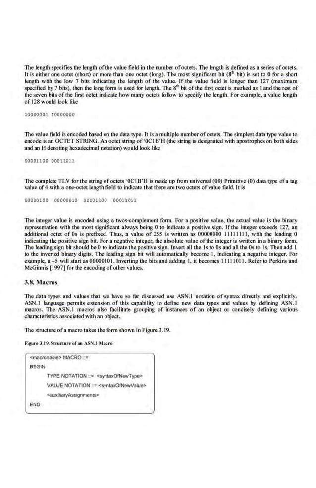 The length specifies the length ofthe.value field in the number ofoctets. The length is defined as a series ofoctets.
It is either one octet (short) or more than one octet (long). The most significant bit (811 bir) is set to 0 for a.shor1
length with the low 7 bit~ indicating the length of the value. lf the value field is longer than 127 (maximum
specified by 7 bits). then the long form is used tor length. 1l1e s"' bit ofthe first octet is marked as I and the rest of
the seven bits oftl~e first.octet indicate how many octets follow to specify the length. For example, a value length
ofl28 would looldike
10000001 10000000
The value field is encoded based on the dar.a·type. lt is a multiple number ofoctets. The simplest data type value to
encode is an OCTET STRING. An octet string of'OCIB'B (the string is designated with apostropheson both sides
and an 8 denoting hexadeoimal .notation) would look like
00001100 00011011
The complete TLV for the string ofoctets 'OCI B'H is made up from universal (00) Primitive (0) data type ofa tag
value of4 wiU1 a one-octet length field to indicate that there are twooctets ofvalue field. rt is
00000100 00000010 00001100 00011011
The integer value is encoded using a twos-complement form. For a positive value, the actual value is the binary
represeOilltion with the most significant always being 0 to indicate a positive sign. ITthe integer exceeds 127, an
additional octet of Os is prefixed. Thus, a value of 255 is written as 00000000 11111111, with the leading 0
indicating the positive sign bit. For a negativ.e integer, the absolute value ofthe integer is written in a binary fOrm.
The leading sign bit. should be 0 to indicate the positive sign. lnvert alllbe ls to Os and all the Os to 1s.Then add I
to the inver1ed binary digits. The leading sign bit will autamatically become I, indicating a negative integer. For
example, a- 5 will start as 0000010 I. lnverting the bits and adding I, it becomes Ill J I01 I. Refer to Perkins and
McGinnis [1997.) for the encoding ofother values,
J.8. Macros
The data types and values that we have so fur discussed use ASN.I notation of syntax directly and explicitly.
ASN.l language permits extension of this capability to define new data types and values by defining ASN.l
macros. The ASN.I macros also facilirate grouping of instances of a.n object or concisely defining various
characteristi:s assoeiat~-d with an object.
The.structure ofamacro takes the fOrm shown in Figure 3. 19.
Flgur• J .t9.Slructun of an ASN.t Macro
<macroname> MAC~O . "
BEGIN
EN
O
TYPE NOTATION ::" qynwxOfNewType>
VALUE NOTATION ::= <syntDxOIN9wValuo>
<auxtflatyASstgnments>
 