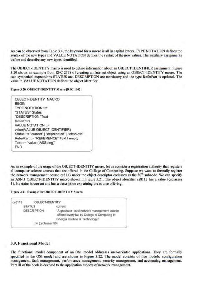 As can be observed from Table 3.4, lhe keyword for a macro is all in capital letters. 'TYPE NOTATION defines the
syntax of the new types and VALUE NOTATION defines the syntax of-the new values. The auxiliary assignments
define and describe any new"types identified.
The OBJECT-IDENTITY macro isused to define information about an OBJECT IDENTlFIER assignment. Figure
3.20 shows an example from RFC 2578 ofcrea1ing an l.nlemet object using an OBJECT-IDENTITY macro. The
two syntactical expressions STATUS and DESCRlPllON are mandatory and the type ReferPart is optional. The
value in VALUE NOTATION defines the object identifier.
Figure 3.20. OBJECT-IDENTITY Macro )RFC t9021
OBJECT-ID.ENTITY MACRO
BEGIN
TYPE NOTATION ::-
"STATUS' Status
"DESCRIPTION"Text
RererPart
VALUE NOTATION ··=
valuetVALUE OBJECT IDENT1FIER)
Slatus ::=·current' I"deprecated"l"obsole!e"
RaferPart ::= "REFERENCE" Text I empty
Text ::= ·value (IASSiring)'
END
As an example ofthe usage ofthe OBJECT-IDENTITY macro, let us considera regislration authority that registers
all computer science courses that are offered in the Co liege of Computing. Suppose we want to formally register
the network management course cs8113 under the object descriptor esclasses as lhe 501h suboode. We can specifY
an ASN.I OHJECT-IDENTI'TY macro shown in Figure 3.21. The object ide-
ntifier cs8113 bas a value (csclasses
I}.lts si.atus is current and has a description explaining the course of.kring.
Figu•·• 3.2t. E»tmplt for OBJ EC'r-IDENTITV M»<ro
<:s8113 OBJECT-IDENTITY
STATUS -~
DESCRIPTION Agradualo-levolnetwork mnnagomont C:OUJSO
offe111d INeryI<!II by Conege ofCompotllll) In
Geotll•a lr~SIIluto ofT~y ·
::: (esctasses 50)
3.9. F unctionul Model
The functional model component of an OSJ model addresses user-oriented applications. llu~y are formally
specified in the OSl model and are shown in Figure 3..22. The model consists of five models: coof~guratioo
management, fmtlt management, performance maoogement, security management, and accounting ma:nagement.
Panill ofthe"
book is devoted to the application aspectS ofnehvo[k. management.
 