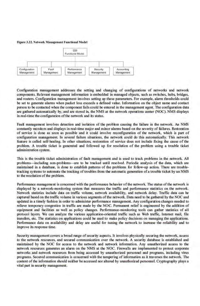Fi~urt 3.22. Ndwork Monagomtnl Fundional Mod•l
Conf~gurntion management addresses the setting and changing of configurations of networks and network
components. Relevant management information is embedded. in managed objeciS, such as switches, hubs, bridges,
and roulec;. Configuration management involves setting up tbese paramele11i. For example, alarm thresholds could
be set to generate alarms when packet loss exceeds a defmed value. information on the object name and contact
pec;on to be contacted when the·component fails could he entered in the management agent. The configuration data
are gillhercd automalically by, and are stored in, the NMS a1 the network operations cemer (NOC). NMS displays
in real-time the configura!ion ofthe network and its status.
Fauk management involves detection and isolation of the problem causing the failure in the network. An NMS
constantly monitors and displays in real-time major and milor alarms based on 1he severity of fililures. Restoration
of service is done as soon as possible and il could involve reconfigurat·ion of the network, which is part of
configuration manage.ment. In several failure situations, the network could do this au(omatically. Tb.is network
fea1
:ure is called self-beallng. ln other situalions, restoration of service does not in.clude .fLxing the cause of t:he
problem. A trouble ticket is generated and followed up for resolution of the problem using a trouble ticket
administration system.
This is dte trouble ticket administrruion of faull management and is used to track problem~ in the network. All
problems-including non-problems-are to be tracked until rcsolved. Period.
ic analysis of the data, which are
maintained in a database, is done to establish patterns of t:he problems fur fullow-up nctioa There are trouble·
tracking systems to automate the 1rncking oftroubles from !he automatic generotion of"n trouble ticket by an NMS
to the resolution ofthe problem.
Performance management is concerned with the performance behavior ofthe network. The status ofthe network is
displayed by a network-monitoring system that mel!sures the traffic and performance statistics on the network.
Network statistics include data on traffic volume, network availability, and network delay. Traffic data can be
captured based on the traffic voiUJnein various segments ofthe network. Data need to be gathered by the NOC and
updaled inn timely fashion in order to administer pcrformanc.e management. Any configuration changes needed to
relieve temporary congestion in traffic are made by tbe NOC. Permanent relief is engineered by the addition of
equipment and facilities as well as policy changes. Performance-monitoring tools can gather statistics of all
protocol layers. We can analyze the various application-oriented traffic such as Web traffic, Internet mai~ file
transrers, etc. The st;ltistics on applications could be used (o make policy decisions on m!IJlaging the applications.
Performance data on nvailabiiJiy and delay are useful for tuning tbe network to increase tbe reliabilily and to
improve its response time.
Securitymanagement covers a broad range ofsecurity aspects. It involves physically securing the network, access
to the network resources, and secured communication over the network. A securily database is established and
maintained by the NOC for access to the network and network informal ion. Any unauthorized access lo 1he
network resources generates an alarm on the NMS at the· NOC. Firewalls are implemented to protect corporate
nelvoiks and nelvork resources from being accessed by unauthor.ized personnel and programs. including virus
programs. Secured oommunieation is concerned with the Ulmpering of information as it traverses the network. The
content ofthe information should neither be accessed nor altered by unauthorized personnel. Cryptography plays a
vital part in security management.
 