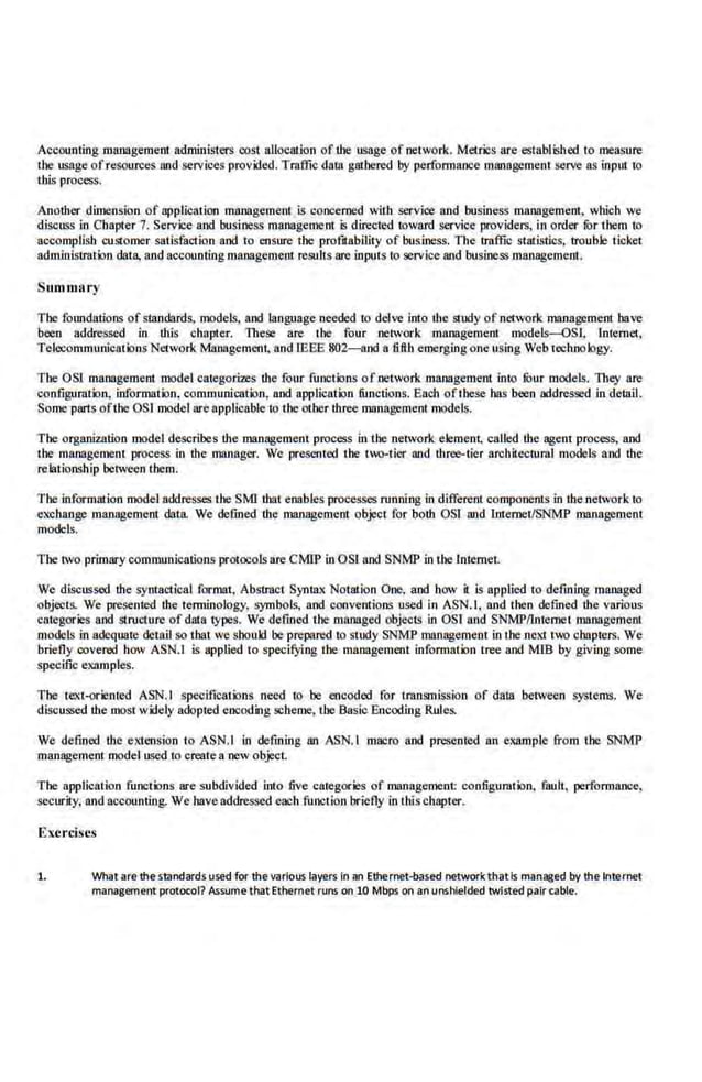 Accounting management administers cost allocation of the usage of network. Metrics are established to measure
the usage of resources and services provided. Traffic dow gathered by performance management serve a.
s input to
this process.
Another dimension of npplication mrinagemenl is concerned with service and business management, which we
discuss in Chapter 7. Service and business management is directed to,vard service providers, in order fi>r them to
accomplish customer satisfaction and to ensure the profJtability of business. The traffic statistics, trouble ticket
adm.inistratkln data. and accounting management results are inputs to service and business management.
Summary
The foundations ofstandards, models, and language needed to delve into the study of·network management have
been addressed in this cllapter. These are the four network management models-OSl, Internet,
Telccommunications Network Management, and1EEE 802--and a 6.flh emerging one using Web techno logy.
The OS! management model categorizes the four functions ofuetwork management into !bur models. They are
configuration, information, commun:icalion, nod application functions. Each ofthese bas been addressed In detail.
Some parts ofthe OS! model are appiicablei.o the other three management models.
The organization model describes the management process in the network element, coiled the agem process, and
the management process in the manager. We presented the two-tier and three-tier architectural models and the
relationship between them.
The lnformnlion model addresses the SMI that enables processes running in different components in the network to
exchange management data. We defined the management object for both OS! and Jnternet/SNMP management
models.
1'be two primarycommunications protocols are CMIP in OSl nod SNMP in the Internet.
We discussed the syntactical format, Abstract Syntax Notation One, and how it is applied to defining managed
objects. We presented the terminology, symbols, and conventions used in ASN.l, and then defined the various
categories and structure of data lypes. We defmed Lhe managed objects in OSl and SNMP/lntemel management
models in adequate detail so that we sbouJd be prepared to study SNMP management in the next 1'u chapters. We
briefly covered how ASN.I is nppljed io specifying the management information tree and MIB by giving some
specific examples.
The text-oriented ASN.I specifications need to be eneoded for transmission of dam between systems. We
discussed the most w~ely adopted encoding scheme, the Basic Encoding Rules.
We defined the extension to ASN.I In defining an ASN.I macro and presented an example from the SNMP
management model used to create a new object
The application functions are subdivided into five categories of management configuration, fault, performance,
security, and accounting. We have addressed each function briefly In thL~chapter.
Exercises
1. What are thestandards used for the various layers In an Ethernet-based networkthatis managed by the Internet
management protocol? Assume that Ethernet runs on 10 Mbps on an unshielded twisted pair cable.
 