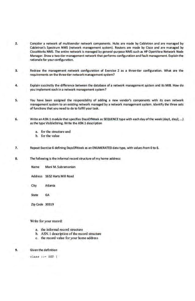 2. Consider a network of muttivendor network components. Hubs are made by Cabletron and are managed by
Cabletron's Spectrum Nfv1S (network management .system). Routers are made by Cisco and are managed by
CiscoWorks NMS. Tile entire network. is managed by general-purpose NMSsuch as HP OpenVIew Network Node
Manager. Draw a two-tier management network t hat performs conf~guratlon and fault management Explainthe
rationale for your configura~on.
3. Redraw the management network configuration of Exercise 2 as a three-tier configuration. What are the
requirements on thethree-tier network management system?
4. Explain succ.lnctly the difference between the database of a network manageme.nt system and Its MIB. How do
you Implement each In a network management system?
s. You have been assigned the responsibility of addine a new vendor's components with Its own network
management syst.em to an existing network managed by a network management system. ldentlfy the three sets
offunctions that you need to do to fulfill yourtask.
6. Write an ASN.l module that specifies DaysOfWeek as SEQUENCE type with each day ofthe week (dayl, day2, •.•)
as the type VisibleStrlng. Write the ASN.l description
a. for the structure and
b. for Ihe value
7. Repeat Exercise 6 defining DaysOIWeek as an ENUMERATED data type, with values from 0 to 6.
8. The foUowlne Is the InfOrmal record structure of my home address:
Name Manl M. Subramanian
Address 1652 Harts Mill Road
City Adanta
State GA
Zip Code 30319
Write for your record:
a. the infurmal record structure
b. ASJil.l description of the record structure
c. lhe record value for your home address
9. Giventhe definition
olass : :• SET t
 