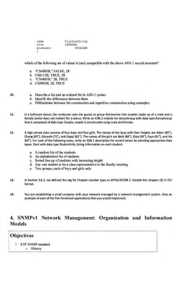 name
size
gr aduat e
I
Vi&ibleString
INTEGER
BOOLEAN
which ofthe followingset ofvalues is (are) compatible with the above ASN.I record structure?
a. ''CS4803B," FALSE, 28
b. CS8.113B; TRUE, 28
c. ''CS4803B.'' 28, TRUE
d. CS4803B, 28, TRUE
10. a. Describe a listand anordered list in ASN.l syntax
b. IdentifY the differences betweentbem
c. Differentiate between lis! constroction and repetitive constroctionusing eKamples
11. In a ballroom dance, the conductor ask.s the guests to group themselves Into couples made up of a male and a
female (order does not matter) for a dance. Write an ASN.1 module for danceGroup with data type·oanceGroup
that Is composed of data type Couple; couple Is constructed uslne male and female.
U. A high school class consists offour boys and four girls. The names ofthe boys with their heights are Adam (65"),
Chang (63"), Eduardo (72'), and Gopal (62"). The names of the girls are Beth (68"), Dipa (59"), Faye (61"), and Ho
(64"). For each of the following cases, wrlte an ASN.1 description for record values by selec:llng appropriate data
types. Start with data type Studentlnfo, I!sting Information on each student
a. A random Iist·ofthe students
b. An alphabetized list ofstudents
·c, Sorted lineup ofstude.nts with increasing heigh1
d. Any one sludeot to be a class representative to Lhe faculty meeting
e. Two groups, eacb ofboys and girls only
13. In Section 3.6.2, we defined the tag for Chapter-number type as APPLICATION 2. Encode this chapter (3) In TLV
format.
14. You are establlshine a small company with your network m·anage<l by a network management system. Give an
example ofeach ofthe fiVe functional applications thatyou would implement.
4. SNMPvl Network Management: Organjzation and Information
Models
I
Objectives
? ETF SNMP standard
o History
 