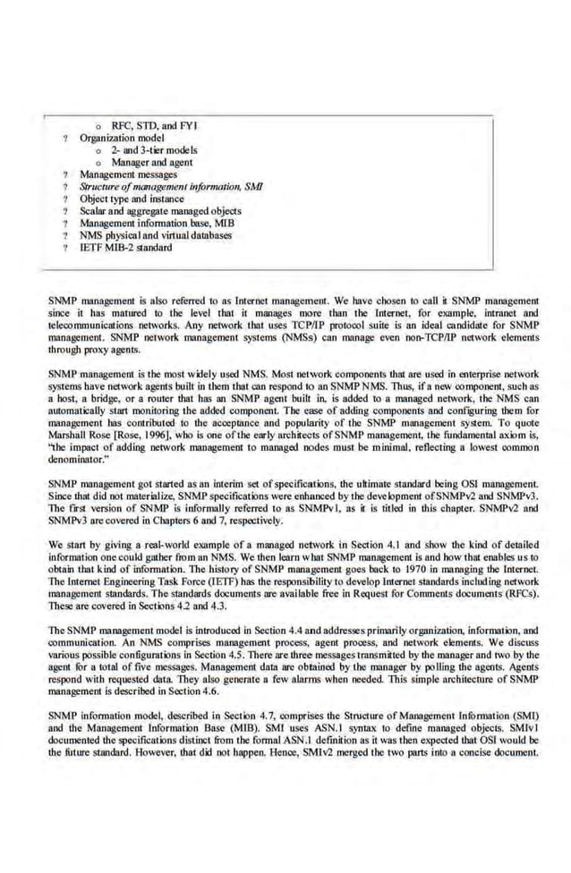 o RFC, SID, and FYI
Otgiini'Uition model
o 2- and 3-~r models
o Manager and agent
Management messages
Structure ofmanagement information, SMI
Objecr type and instance
Scalar and aggregate managed.objects
Management information base, MIB
NMS pbysicaIand virtual databases
fETF MJB-2 standard
SNMP management is also referred to as Intl-1'rlCt management. We have chosen to call it SNMP management
since it has mature-d to the level that it manages more than the Internet, for example. intranet and
telecommunications networks. Any nerwork thar uses TCP/IP protocol suite is an ideal candidate for SNMP
managemenL SNMP network management systems (NMSs) can manage even non-TCPIIP network elements
through proxy agents.
SNMP management is the rnost widely used NMS. Most nerwork components !hat are used in enterprise network
systems have network agents built in them that can respond 1
0 an SNMPNMS. Thus, ifa new eomponenr, sucb as
a host. a bridge, or a router that h.as an SNMP agent built in. is added to a managed network, the NMS can
automatically start monitoring the added component. The ease of adding components and conf~guring them for
management has contributed to !he acO!ptance and popularity of the SNMP management system. To quote
Marshall Rose [Rose, 1996]. who is one ofthe early architects ofSNMP management, the fundamental axiom is,
''the impacl of adding network management to maMged nodes must be minimal, reflecring a lowest oommon
denomiMtor_"
SNMP management got started as an interim set ofspecifications. ihe ultimate standard being OSJ management.
Since !hat did not materialize, SNMP specifications were enhanced by the development ofSNMPv2 and SNMPv3.
The frrSI version of SNMP is informally referred to as SNMPvl, as it Is titled in this chapter. SNMPv2 and
SNM'Pv3 arecovered in Chapters 6 and 7, respecti~-ely.
We stan by giving a real-world example of a managed nelwor.k i.n SeC!ion 4. I and show the kind of detailed
information onecould gather from an NMS. We then Jearn wbat SNMP manl!gement is and bow that enables us to
obla.in that kind of information. The history of SNMP management goes back to 1970 in managing the lnternet.
lbe Internet Engineering Task Force (IE1F) bas !he responsibility to develop Internet standards including network
management standards.The.standards documents nre available free in Request for Comments documents (RFCs).
Thes.} are covered in Sections 4.2 and 4.3.
The SNMP maD!lgement model is inlroduced in Section 4_4 and addresses primarilyorganization, information, and
communication. An NMS comprises management process, agent prooess, and network elements. We discuss
various possible configurations in Section 4.5. There are rhree messages tmnsmitted by !he manager and rwo by !he
agent !Or a to!al offive OlCSsages. Managemenl da!a are obtained by the manager by polling the agents. Agents
respond with reqoosted clara. They also generate a few alarms when needed- llli.s simple architecture of SNMP
management is described in Section 4.6.
SNMP information model, described in Seer ion 4.7, comprises the StruC!ure of Management uwonarion (SMI)
and !he Managemenr Information Bnse (MIB). SM'I uses ASN.I syntax ro define managed objects. SM!v I
documented !he specifications distinct from the forrnalASN.J definition as ir was then eKpected that OSJ would be
!he .fu1ure standard. However. !hat did not happea Beoee, SMiv2 merged the two parts into a concise document.
 