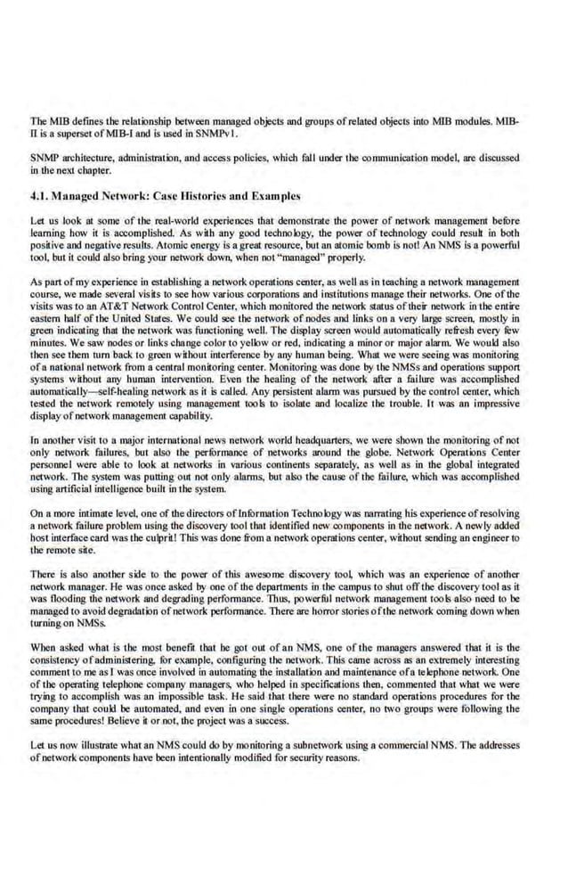 Tbe MIS defines tbe relationship between managed objec-ts and groups ofrelated objects into MIB modules. MIB-
0 is a superset ofMIB-1 aod is used in SNMPvl.
SNMP architecture, administration, and access policies, which fall under tbe-communication model, are discussed
in the next chapter.
4.1. Managed Nl•hvork: Case Histories ami Examples
Let us look at some of tbe real-world experiences that demonstrate the power of network management befOre
learning bow it is accomplished. As with any good technology; the power of technology could result in both
posiiive and negative results. Atomic energy is a great resource, but an atomic bomb is noll AnNMS is a powerful
tool, but it could also bring your network down, when not"managed'' properly.
As part ofmy experience in establishing a networkoperations center, as weU as in teaching a network managemenl
course, we made several visits to see how various corporations and institutions manage their networks. OrJe ofthe
visits was to an AT&T Network Control Center, which monitored the network status oftheir network in the entire
eastern half of tbe United States. We could see tbe network of nodes and links on a. very large S()recn, mostly in
green indiCating that the network was funetinning well. The display screen would automatically refresh every fi:w
minutes. We saw nodes or links change colorto yellow or red. indicating a minor or major alarm. We would also
then see tbem tum back to green without interference by any human being. What we were seeing was monitoring
ofa national network from a central monitoring center. Monitoring was done by the NMSs and operations support
systems wilhout any human intervention. Even tbe healing of tbe network after a failure was accomplished
automatically-self-healing network as it is called. Any persistent alarm was pursued by the control center, wh.ich
tested the network remot.ely using management tools to i.wlate and localize the t.rouble. It was an impre~sive
display ofnetwork management capability.
ln aootber visit to a major international news network world headquarters. we were shown the monitoring of not
only network failures, but also tbe perfOrmance of networks around tbe _globe. Network Opemtions Center
personnel were able to look at networks in various continents separately, as well as in the global integrated
network.. The system was putting Olll not only alanns, but also the cause of the failure, which was accomplished
using artificial inl:elligcnce built in the system.
On a more intimate level, one of thedirectors ofln.furmation Techno logy was narrating his experienceofresolving
a network failure problem using the discovery tool that identified new componcnts in the network. A newly added
host interfa.cecard was the culprit! This was done from a network operations center, without sending an engineer to
the remote site.
There is also anotber side to the power of this awesome discovery tool which was an experience of another
network manager. He was once asked by one of the departments in the campus to shut offthe discovery tool as it
was flooding tlte netwotk and degrading performance. Thus, powerfiJI network management tools also need to be
managed to avoid degradation ofnetwork performance. There are horror stories ofthe network onming down wben
turning on NMSs.
When asked what is the most benefit that he got out of an NMS, one of the managers answered that it is the
consist.eney ofadminlSiering. fur e-xample. configuring tbe network. This came-across as an extremely interesting
comment to me as1 was once involved in automating the inSinUation and maintenance ofa telephone netwo.ck. One
of tbe operating telephone company .managers, who helped in specifications then, commented that what we were
trying to accomplish was an impossible task. He said that there were no standard operations procedures for tbe
company that could be automated, and even in one single operations center, no two groups were following the
same procedures! BeUcve it.or not, the project was a success.
Ler us now illu~ate what an NMS could do by monitoring a subnetwork using a commercial NMS. Tbe addresses
ofnetwork components have been intentionally modified for security reasons.
 
