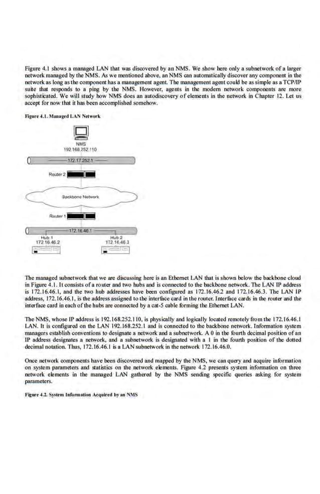 Figure 4.1 shows a managed LAN that wos discovered by an NMS. We show here only a subnetwork ofa larger
network managed by the NMS. As we roentiooed above, an NMS can auromarically diswver any componenl in the
network as long asthe component has a management agent. The management agent could be assimple as aTCPIIP
suite rhnt responds to a ping by !he NMS. However, agents in the modem network componenls are more
sophistica!ed. We will study bow NMS does an autodiscovery ofclemems in the network in Chapter 12. Let us
accept for now thnt it hos been accomplished somehow.
flgurt 4.1.Man•ged LAN Ntlwork
0
~
NMS
192.168.252.110
---112.U2521-- )
The managed subnetwork that we ·are discussing here is an Ethernet LAN that is shown below the backbone cloud
in Figure 4.1. It consists ofa router and two hubs and is connected to !he backbone network. The LAN IP address
is 172.16.46.1, and the 1wo hub addresses have been configured as 172.16.46.2 and 172.16.46.3. The LAN fp
address, 172.16.46.1, is the address assigned 10 the interfuce card in rhe router. Inrerfuce cards in the router Md the
iruerface card in each ofthe hubs are connected by a cat-5 cable !Orming the Etberoetl..AN.
The NMS, whose IP address is 192.168.252.110, is physically and logically located remotely !rom the 172.16.46.1
LAN. lt is configured on the LAN 192.168.252.1 and is connected to the backbone network. Information system
managers csmblish conventions 10 designate a network and a subnetwork. A 0 in the ti:lurth decimal position ofan
1P address designates a network, and n subnetwork is designated with a I in tbe fourth position of tbe dotted
decimal notation. Thus, 172.16.46.1 is a LAN subnetwork in the network 172.16.46.0.
Once netwo.
rk components havebeen discovered sod mapped by theNMS, we can query and acquire infurmation
on system pammeters and statistics on the network eleroenrs. Pigure 4.2 presents system information on three
network elements in the managed L.AN gathered by the NMS sending specific queries 3Skiog for system
parameters.
l'lgw·•4.2. System lnfonuation ,cquir•d by Rn NMS
 