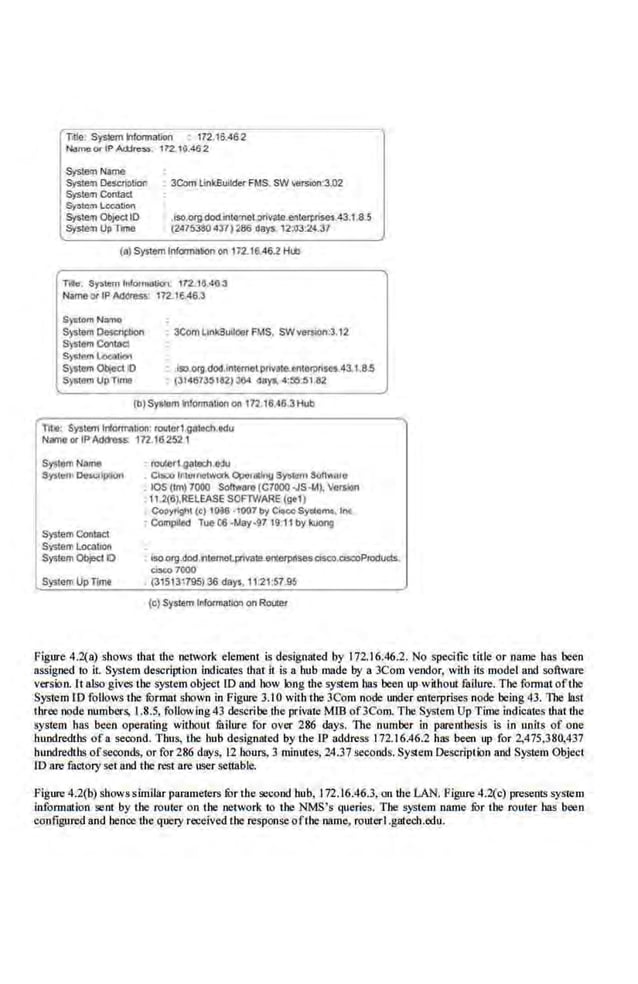 Tille: Sys~em lnlorrnalion • 172 16.462
N.lmcCJ< II' Ad:lrG:>$. 172 16.462
Sysllh~ Name
System Oescrii>tion 3Com llnkBuik!er FMS. SW'efSion:31l2
System Contacl
Sy&icm tocabon
Syswm Obje<;tiO • iso.org.dod.lnto<net.pnvato e.<tlliJlllSil$-43.1.8.5
Syste:n UpTII!M! (2475380437)286 days, l2:o3.24.37
(a) System Information on 172.16.46.2 Htb
Tille. System lnf'o<ma1iol 172 10 4(1 3
NameorIPAddress: 172.16.48.3
S)<llornN"""'
5)stem Oescrlpllon
S)Stt!fllCmmd
S)S._ l<>c:>lion
S)~tt!fll ObjeCt 10
S)$11!fn Up Time
• 3ComUnkilullde! FMS. SWversion!3.12
ISO CK!I docUntemelpriVate.e:ntOfl)tfsesA3.tJI.S
. (3141UM182)l04 days. 4:!10:,UI2
(b)SY'lllm lnlonooiJOI on t72.16.46.3Hub
r,:;;;:-System lniOflllllllon r011ter1.gotedudu
IN~ or IPAdaoss 172 162521
System ConliiCt
System LocatJOn
Sy;tem ObieciiO
SystemUp TirTle
r0Aer1-Qatach edu
Cls:o ltllluwtwork ~ri~Jnv SY"'f" Son"ato;
lOS (tm) 7000 Soliware (C7000 .JS~). Version
• 11.2(6),RELEASE SOF1VIARE (gt1)
; Copyrlglt (c) 10a6 1007 toy CieooSyd.omo, lnc
Complied Tuo CG ·IAAy•!l7 19.11 by la.lOfl9
•S04f9.dod.llltometpnval!l.!lfltfl1PIIsescssco.clscoPIOducts
CtsC07000
. {31513795)36 days, 11'21:57.95
(c) System lfilormat!Oil on ROUier
Figure 4.2(a) shows that the network element is de~ignated by 172.16.46.2. No spedfic title or name has been
assigned to it. System description indicates that it is a hub made by a 3Com vendor, with ilS model and software
version. It also gives the system object lD and how long the system has been up without failure. The format oftiJe·
System 10 follows the furmat shown in Figure 3.10 with the 3Com node under enterprises node being 43. The la.<;t
three node numbers, 1.8.5, following43 describe the pri~ate MIB of3Com. The System Up Time indicates that the
system has been operating wit.bout fitilure for over 286 days. The number in parenthesis is i.o units of one
hundredths of a second. Thus, the hub designated by the IP address 172.16.46.2 has been up for 2,475,380,437
hundredths.ofseconds, or for 286 days, 12 bours, 3 minutes, 24.37 se«>nds. System Description and System Object
ro are factory set and the rest are user settable.
figure 4.2(b) showssimilar parameters fur the second hub, I72..16.46.3, on the LAN. Figure 4.2{c) presenlS system
informntion sent by the router on the network to tbe NMS's queries. Tbe system name fur the router bas been
configured and hence the query received the responseofthe name, routerl.gatech.edu.
 