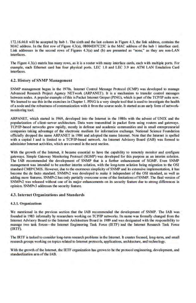 172.16.46.0 will be accepted by bub I. The siJd.h and the las! column in Figure 4.3, the link address, contains the
MAC address. In the ftrst row ofFigure 43(a). 08004E07C25C Is the MAC address of the nub I interface card.
Link addresses in the second rows of Figures 4.3(a) and (b) are presented as "none," as they are non-LAN
interfaces.
The Figure4.3(c) matri.x has m11ny·rows, as it is a rorrter with many interfuce cards, each with multiple ports. For
example, each Ethernet card has four phys.ical ports. LEC 1.0 and LEC 3.9 are ATM LAN Emulation Card
interfaces.
4.2. History ofSNMJ' Management
SNMP management began in the 1970s. lni.emet Control Message Protocol (lCMP) was developed to manage
AdVIlnced Research Project Agency NETwo[k {ARPANET). It is a IDC()hanism to trnnster control messages
between nodes. A popular example oflhis is Packet Internet Groper (PING), which is pan ofthe TCPIIP suite now.
We learned to use this in the exercises in Cbapter I. PING is avery simple tool that is used to investigate the health
of11 node and tbe robustness ofcommWJication with it fiom the source node. lt Slllrted as an early form ofnetwork-
monitoring tool.
ARPANET, which started in 1969, developed into the lntemet in the 1980s with the advent of UNIX and the
popularization of elient~rver architecture. Data were tmnsmitted in packet form using routers and gateways.
TCPIIP-based networks grew rapldly, mostly In defense and academic oommunhies and in small entrepreoeurlal
companles taki11g advantage of the electron.C medium for infurmntion exchange. National Science FoWJdntion
officially dropped lhe name ARPANET in 1984 and adopted the name l,ntemet. Note duuthe Internet is spelled
with a capital I and is limited to a TCPIIP-baled network. An Internet Advisory Board (lAB) was formed to
administer Internet activities, which arecovered in the nel1 section.
W.
ilh the growth of the Internet, it became esseruial to have the capability to remotely monitor and configure
gateways. SimpI
.e Gateway Monitoring Protocol (SGM i>) wa$ developed for this purpose as 110 interim solution.
The LAB recommended the development of SNMP that is a further enhancement of SGMP. Even SNMI'
managemeDl was intended to be another interim solution, with the long-term solution being migration to the OS1
standard CMlP/CMIS. However, due to the enormous simplicity ofSNMP and its extensive implementation, it has
become the de facto standard. SNMPv2 1vas developed to make it independent of the OSL standard, as well as
adding more features. SNMPv2 bas only panlally overcome some oftbe limitations ofSNMP. The fmal version of
SNMPv2 was re.leased without ooe of its major enhancements on its security feantre due to strong differences in
opinion. SNMPv3 addresses the security feature.
4.3. Internet Organ.izntion.s nod Stand;lrds
4.3. L. Orgaui7Jltions
We mentioned in the previous section that tbe LAB recommended the development of SNMP. The LAB was
founded in 1983 informally by researchers working on TCPIIP networks. Its name.was formally changed from the
Internet Advisory Board to the Internet Architecture Board in 1989 and was designated with the responsibility to
manage two task forces-the Internet Bngineeri11g Task Foree (IETF) and the lnteroet Research Task Foree
(IRTF).
The l.RTF is tasked to consider long-term research problem.~ in the Internet. ll creates focll~ed, long-term, and small
resem:ch groups working on iopics relnled to Internet protocols, applications, arcbitectru-e, and teohnology.
Wilh the growth ofthe Internet, the1ETF organization bas grown to be the protocol en~ineering. development, and
standnrdi7.ation arm ofthe LAB.
 