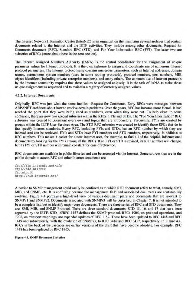The Internet Networld.nfonnatlon Center (InterN!C) is an organization tbatmaintalns several archives tbat comain
documents related to the lntemel and the IETF activit.
ies. They include among other documents, Request fur
Comments document (RFC), Standard RFC (STD), and For Your InfOrmation RFC (FYI). The latter two are
subseries ofRFCs (more about these in the next se<."lion).
The lnte.rnet Assigned Numbers Authority (lANA) is the central ·coordinator fur the assignment of unique
parameter values for Internet protoools. lt is the clearinghouse to ass.i.gn and coordinate use of numerous Internet
protocol par:uncters. The Internet. protocol suite contains numerous parameters, such as Internet addresses, domain
names, autonomous system nu.mbers (used in sbme routing protocols), protocol numbers, port numbers, MIB
object identifiers (including private enterprise numbers), and many others. The common use oflnternet protocols
by the Internet community requires that loose values be assigned uniquely. It is the task of lANA lo make those
unique assignmentsas requested and to maintain a registryofcurrently assigned values.
~.3.2. Internet Documen t~
Originally, RFC was just what the name implies-Request for Comments. Early RFCs were messages between
ARPANET architects about how to resolve certain problems.Over the years, RFC has become more fOrmaL ll had
reached the point that they were being cited as standards, even when they were not. To help clear up some
confusion, there are now two special subseries within too RFCs: FYis and STDs. The "For Your lnfurmation" RFC
subseries was created to document overviews and topics that are introductol)'. Frequently, FYis are created by
woups within the rETF User Services Area. The STD RFC subseries was created to identify those RFCs that do in
fact specify Internet standards. Every RFC, including FYis and STDs, has an RFC number by which they are
indexed and can be retrieved. FYls and STDs have FYI numbers and SID numbers. respectively, in addition to
RFC numbers. This makes it easier fur a new Internet user, for example, to find all of the helpful, infurmational
documents by looking fur the FYis among aU the RFCs. Ifan FYI or SID is revised, its.RFC number will change,
but its FYI or SID number will remain constan! for ease of reference.
RFC documents are available in public libraries and can be accessed via tbe lnternel. Some sources that are in i!Je
public domain to access RFC and otherInternet documents are:
£tp :/ /ftp .int ernic . net /rfc
ftp : //nic .mil/ rfc
ft:p .nic •.it
htt p : //nic.lnt ernic .net/
A novice to SNMP management eould easily be confused as to which RFC do<:ument rerers to what, namely, SMI,
MIB, and SNMP, etc. It is confusing becmtse ·the management field and associated documents are continuously
el•olving. Figure 4.4 portrays a higb-levcI view of various document paths and documents that are relevant to
SNMPvl and SNMPv2. Documents Msociaied with SNMPv3 will be described in Chapter 7. li is not intended to
be a.complete lis~ but to identify major core docwnents. There are three series ofRFC a.nd STD documems. They
arc: SMI, MIB, and SNMP Protocol. Thcte are three standard documents, STD 15, 16, and 17 d181 have been
approved by tbe lETF. STD 15/RFC 1157 defines the SNMP protocol. RFCs 1905, on protocol operations, and
1906, on transpon mappings, ore expanded updates of RFC 1157. These have been updated to RFC 1448 and RFC
1449 and subsequently, with the evolution of SNMPv3. to RFC 3416 and RFC 3417, respectively. In Figure 4.4,
RfCs in the back of the cascades are earlier ve.rsions of the draft that have become obsolcte. For example, RFC
1448 bas been replaced by RFC 1905.
Flgut•t 4.4, SNMP Do<wntul Evohniou
 
