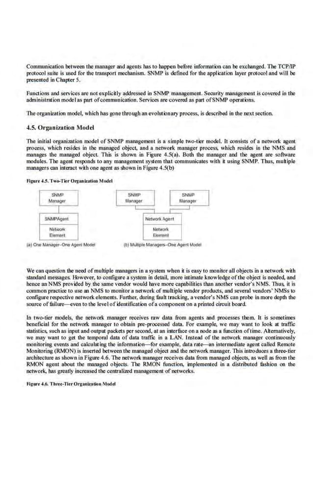 Communication between the manager and agents has to happen be!Ore information can be exchanged. The TCPIIP
protocol suite is used for the transport me<:hanism. SNMP is defined for the application layer protocol and wi II be
presented in Chapter 5.
Functions and services ore not explicitly addressed in SNMP management. Security.management is covered in the
administration model as pan ofcommunication. Services are covered as pan ofSNMP operations.
lbe organization mode~ which has gone through an evolutionary process, is described in ·the next section.
4.5. Organization Model
The initial organization model of SNMP management is a sjmple two-tier model. It consists of a network agent
process, which resides in the managed object, and.a network manager process. which resides in the NMS and
manages the managed object. This is shown in Figure 4.S(n). Both the manager and the agem are software
modules. The agent responds to any mrutagement system thn.t communicates with it using SNMP. Thus, muhiple
managers can interact with one agent liS shown in Figure 4.5(b)
Fi~urt 4-
~· Two-TitrOrganiz:lllon Mod•l
SNMP
M
Anllgor
I
SNMPAgent
Networ!l
Etomonl
Noiwo!kAgorrt
N
atWUik
£1e11'1eht
(b) MuttoplaManagers-One A:lant Model
We can question the need ofmultiple managers in a system when il is ew.-y to monitor aU objects in a network with
standard messages. However, to configure a system in detail, more intimate knowledgeoftl~e object is needed, and
hence an NMS provided by the same vendor would have more capabilities than another vendor's NMS. Thus, it is
common practice to use an NMS to monitor a networkof multiple vendor products, and several vendors' NMSs to
configure respectiv.e network elements. .Funher, during limit tracking, a vendor's NMS can probe in more depth the
source ofmilure-even to the level ofidentification ofa component on a printed circuit board
1n two-tier models, the network manager receives raw data from agents and processes them. It is sometimes
beneficial for the network manager to obtain pre-processed data. For example. we may want to look at traffic
statistics, such as input and output packets per seoond, at an intermce on a node as a function oftime. Altemnrively,
we may want to get the temporal data of data tmffr: in a LAN. Instead of the network manager continuously
monit.oriog events and calculal iog the information-for example, data rate-an internll!diate agenl called Remote
Monitoring (RMON) is inserted between the managed object and the network manager. This introduces a three-tier
architecture as shown in Figure 4.6. The network manager recei.ves data from managed objects, as well as from t.be
RMON agent nboui the managed objects. The RMON function, implemented in a distributed filshion on the
network, has greatly increaSed the centralized management of·networks.
Flgurt 4.6. 'fhrtt-Titr0rgan17.otlon !todd
 