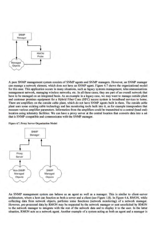 A pure SNMP managementsystem consists of SNMP agents and SNMP managers. However, an SNMP manager
can manage a network. element; which does not have an SNMP agent. Figure 4.7 shows the organizatiooal model
for this case. This applicatK>n oaours in many situations, such as legacy systems mafll!gement; telecommunications
management network, managing wireless networks, etc. lo aU tbese cases, tbey are part ofan overaJI network that
have to be managed on an integrated basis. As an example in a legacy case, we may want to manage outside plant
and customer premises equipment fOr a Hybrid Fiber Coax (HFC) access system in broadband services to home.
Tbere are amplifiers on tbe outside cable plant, which do not have SNMP agents bllilt in tbem. The outside cable
plant uses some c~~;isting cable technology and bas monitoring tools built into it, as for example transponders that
m~ure various amplifier parameters. Information from the amplifiers could be transmitted to a central (head end)
location using telemetry fucilities. We can have a proxy server at the central location that converts datn into n set
that is SNMP compatible and communicntes with the SNMP manager.
An SNMP management system can behave as an agent as well as a manager. Tills is similar to client~rver
architecture, where a host can function as botJ1 a server and a client (see Figure 1.8). In Figure 4.6, RMON, while
collecting data .from network. objects. perlbrms some functions (network moniloring) of a oetwor.k manager.
However, pre-processed data by RMON may be re<)uested by the network manager or sent unsolicired by RMON
to the network manager to integrate with the rest of the network data 11nd to display it to the user. ln the ]utter
situation, RMON acts as a network ngenL Another example ofa system acting ns both an agent nod a manager is
 