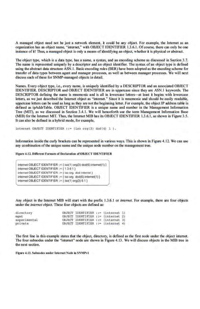 A managed objet1 need not be just a network element. it could be MY object. For example, the Internet as an
orgM~iz.ation has ao object name. "internet," wit:b OBJECTJOENTIFIER 1.3.6.1. Ofcourse, there can only be one
instance ofitt Thus, a managed object is only ·a means ofidentifying an object, whether it is physical or abstract.
The object type, which is a data.type, has a .name, a syntax, and an encoding scheme as discussed in Section 3.7.
The name is represented uniquely by a descriptor and a.n object i.dentifier. The s~ ofan object type is defined
using theabstract data structure ASN.I. Bas.icencoding ntles (BER) have been adopted as the encoding scheme for
transrer of data types between agent and manager processes, as weU as bet.ween manager processes. We will next
discuss each ofthese for SNMP-managed objects in detail.
Names. Every object type., i.e.• every name, is uniquely identified by a DESCRIPTOR and an associated OBJECT
IDENTIFJER. DESCRIPTOR and OB.JECf IDENTIFIER arc in uppercase s.inoe they are ASN.I keywords. The
DESCRIPTOR defining the name is mnemonic and is all in k>wercase letters-at least it begins with lowercase
letters, as we just described the Internet object as "internet." Since it is mnemonic and should be easily readable,
uppercase.letters ClUJ be used as long as they are not the beginning letter. For example. the objectJP address table is
defined as ipAddrTable. OBJECT IDENTIFIER is a unique name and number in the Management information
Tree (MI1), as we discussed in Section 3.4.1. We will henceforth use the term Managemenr tnformarlon Base
(WB) for the Internet MIT. Thus, the Internet MIB bas its OB.JECf IDEN11FIER 1.3.6.1. as shown in Figure 3.5.
It can also be defined in ahybrid mode, for example,
int ernet OBJ~Cl' IDENTmER : : • (iso org(3) dod(6) ~ I .
Jnformation inside the curly brackets can be represented in various ways. This is shown in Figure 4.12. We can use
any combination ofthe unique nameand theunique node number on the managementtree.
Flgurt 4.t 2. OUT<rt nC Furrnais of Otclaration ofOBJECT IDENTIFJER
lntomotOBJECTIDENTIFIER ·" ( lso(1) orp(3) d«<C6) 1~tomot( 1 ) )
lntomotOBJECT IDENTIF'ER ~: ( 13 6 1)
InternetOBJECTIDEIITt<IER ;.• ( o>o "'11 dod inl<l•'hOI)
InternetOBJECTIDENTIAER :=< ( ISO 019 00<1(6) lntemot(1))
InternetOBJECTIDENTIFIER :;: ( bo(1) org(3) 6 1 }
Any object in the Internet MlB will start with the prefix 1.3.6.1 or imemet. For example. there are four objects
under the Internet object. These fOur objects arc defined as:
directory
mqmt
experiment~l
private
OBJECT IDENTIFIER : :• (internet 1)
OBJECT IDENTI FIER : :- {internet 2 I
OBJECT IDE:I'lTib'IER : := {in tamet 31
Q;;JECT .IDENTIFt.ER : :- linh xnet 4)
The first line in this example states that the object. directory, is defined as the fJISt node under the object internet.
The four subnodes under the "internet" node nre shown in Figure 4.13. We will discuss objects in the Mffi tree in
the next section.
Figure ~.t3. Subnodt.! undtr tnttrnd Nod• in SNMP••I
 