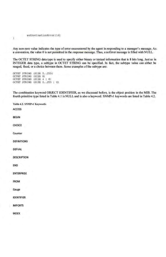 aut bor izationError(16)
Any non-zero value indicates tbe type oferror enc01mtered by the agent in responding to a manager's message. As
a convention, the value 0 is oot pennitted in the response message. Thus, a.noError message ls filled wit:h NULL.
The OCTET STRING dat.a type is used to specify either binary or textual information that is 8 bits long. Just as in
INTEGER daUI. type, a subtype in OCTET STRING can be specified. ln filet, the sub~ value can either be
ranged, fixed, or u choice berwcen them. Some examples oflhe subtype a.re:
OCTt:;r STRI~ {SIZE 0 •. 255)
OCTE:T STRING {Sl'Zfl 8)
OCTET STRTNG (SIZE ~ I 8 )
OCTET STRING {SIZE 0.. 255 I 8)
The combinaticm keyword OBJECT IDENTIFIER, as we dlsoussed befure, is the object position in the Mill. The
fuurth primitive type listed in Table 4.1 is NULL and i.s also a keyword. SNMPvl keywords are listed in Table 4.2.
Tablt 4.2. SNMPvl Ktywonh
ACCESS
BEGIN
CHOICE
Counter
DEFINrrtONS
DEFVAl
DESCRIPTION
END
ENTERPRISE
FROM
Gauge
IDENTIFIER
IMPOR15
INDEX
 