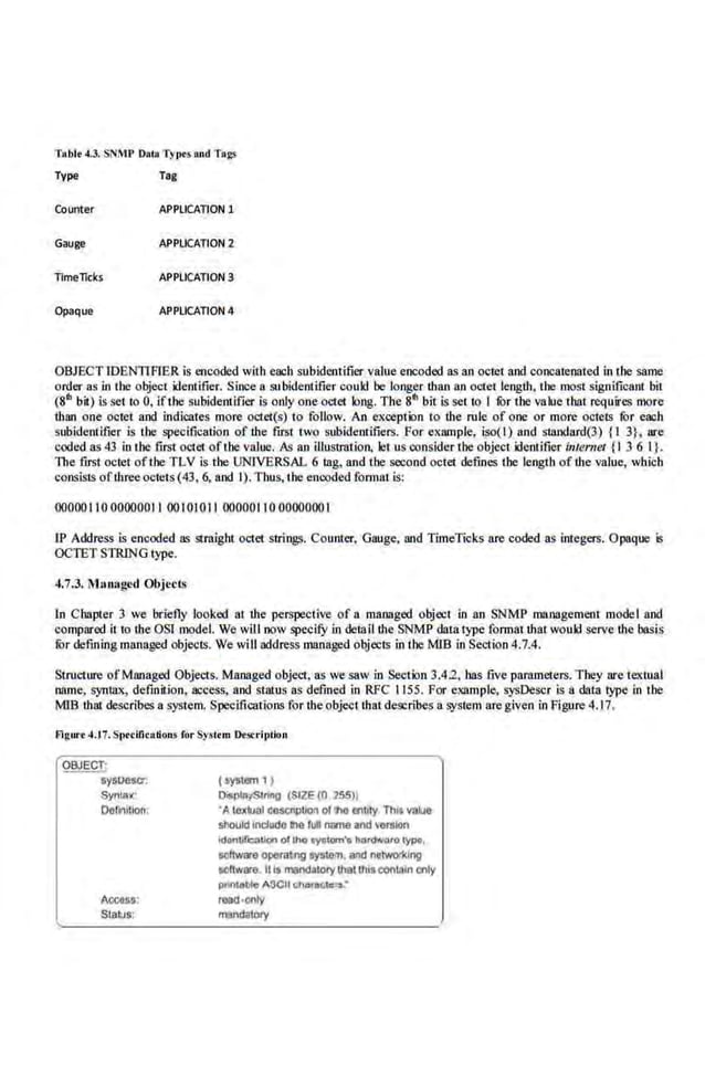 Tablt 4.3. SN~1P D•lo T)'llfS and Ta~
Type Tag
Counter APPLICATION 1
Gauge APPliCATION 2
TimeTicks APPliCATION 3
Opaque APPLICATION 4
OBJECT IDEN1lfliER is encoded with each subidentifier value encoded as an octet and concatenated in the same
order as in the object identifier. Since a subidentifier could be longer than an octet length, the most significant bit
(811 bit) is set to 0, lfthu subidentifier is only one o<.1et long. The 81' bit is set to l fOr the value that requires moJe
than one octet and indicates more octet(s) to follow. An exception to the rule of one or more octets fOr each
subidentifier is Lhe specification of the fll'St two s.ubideotifiers. For exiiiDple, iso(l) and smndard(3) {l 3}, are
coded as 43 in Lhe first octet ofLhe value. As an illustration, let us consider the object identifier in/ermil {l 3 6 l}.
The first octet ofthe TLV is the UNIVERSAL 6 tag, and the second octet defines the length of·the value, which
consistsofthreeoctets(43, 6, and l). Thus, the encoded format is:
00000 llO 00000011 00 l01011 00000110 0000000 l
IP Address is encoded as straight octet strings. Counter, Gauge, and TimeTicks are coded as integers. Opaque is
OCTET STRING type.
4.7.3. i
" lamlged Objects
In Chapter 3 we briefly looked at the. perspective of a managed object in an SNMP management model and
compared it to theOSl model.We will now specifY in detail the SNMP daLa type format that would serve the basis
fOr definin,g managed objects. We will address llll!nnged objects in the M)B in Section 4.7.4.
Structure ofManaged Objects. Managed object, as we saw in Section 3.4.2, bas five parameters. T hey are textual
name, syntax, definition, access. and status as defined in RFC 1155. For example, sysDescr is a data type in the
MlB that describes a system. Specifications for the object that describes a system are given in Figure 4.17.
Figun 4.17. S1ttcification.s Jt>r Sys-ttrn De:SrriiJtion
~
S'f$0e$Cr.
SyniJ!x·
Oofi~itoon;
Accass:
Stall.is:
(system 11
Olsp1ay5lnno (SIZE {0 255))
·Alcx~lllowlj)tcon oflho e~tbty Th1f volue
sl'ould lndudo 111e full name and ~aralon
ldonijfa.Uon ollho cy41om'e hord.,oro t)'PO,
scflwaro operatng tyS~am, aad netwo<lllng
software Ills mondalDry that thisconlllln only
p<nl<oblo ASCII chonte:lora..•
read-only
m!lndatory
 