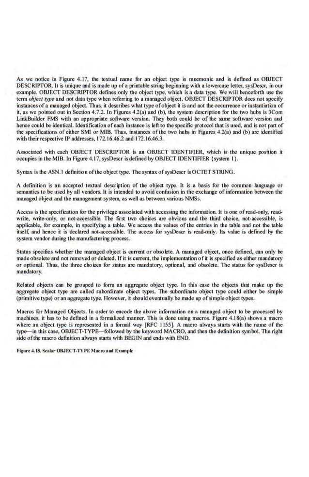 As we notice in Figure 4.17, the textual oome fur no object type is mnemonic and is defined as OBJECT
DESCRIPTOR. It $ unique and is made up ofa printable string beginning with a lowercase teller, sysDescr, in our
example. OBJECT DESCRIPTOR defines only ihe object type, which is a data type. We will hencefurth use the
tenn objec/ rype and not data type when referring to a managed object. OBJECT DESCRIPTOR does not specify
instances ofa.managed object. Thus, it describes whaJ rype ofobject i1 is and not the occurrence or instantiation of
ii, as we pointed out in Section 4.7.2. In Figures 4.2(a) and (b), the system description for the two hubs is 3Com
LinkBuilder FMS with an appropriate software version. They both could be of the same software version and
hence could be identical. Identification ofeaob instance is left to the specific protO<:ol that is used. and is not part of
the specifiCations ofeither SMI or MIB. Thus, instl!llces ofthe two hubs in Figures 4.2(a) and (b) nre identified
with their respective IP addresses, 172.16.46.2 and 172.16.46.3.
Associated with each OBJECT DESCRIPTOR is an OBJECT IDENTlFIER. which is the unique position it
occupies in the MJB. ln Figure 4.17, sysDescr is defined.by OBJECT CDENTfFIER {system I}.
Syni3X is the ASN.l definition ofthe object type. Thesyntax ofsysDescr is OCfET STRING.
A definition is an accepted textual deseription of the object type. H is a basis for the common language or
semantics to be used by all vendors.lt is intended to avoid confusion in the excbange oLinfonnation between the
managed object and the management system, as well as between various NMSs.
Access is the speciflc8tion fOr the privilege associated with accessing tbe information. It is one ofread-<~nly. read-
write, write-only, or not:aocessible. The first two choices are obvious and the third choice, not-accessible, is
applicable, fur example, in specifying a table. We access the values of the entries in the table and .not the table
it.scl£ and hence it is declared. not-accessible. The access for sysDescr is read-only. Us value is defmed by the
system vendor during the manufa.cturing process.
Status specifies whether the maooged object is current or obsolete. A managed object. once defined, can only be
made obsolete and not removed or deleted. Ifit is current, the implementation ofit isspecified as either mandatory
or optional. Thus, the three choices for status are mandatory, optional, and obsoleie. The status for sysDescr is
mandatory.
Related objects can be grouped to furm an aggregate object type. In this case the objects that make up the
aggregate object type are called subordinate object types. llte subordinate object rype could either be si.mple
(primitive type) or an aggregate type.However, ii should eventuaUy be made up ofsimpleobject typeS.
Maeros fur Maooged Objects. In orderio encode the above infOrmation on a managed object to be processed by
machines, it has to be defined in a furmalized manner. Titis is done using macros. Figure 4.18(a) shows a macro
whe.re an object type is represented in a furmal way [RFC 1155]. A macro always starts with tbe name of tbe
lype-in this case, OBJECT-TYPE-foUowed by the keyword MACRO. and then the definition symbol. The right
side ofthe macro definition always starts with BEGIN and ends with END.
Flgurt -'.t8. Seolar OBJECT-TYPEMacro aud EsBmplt
 