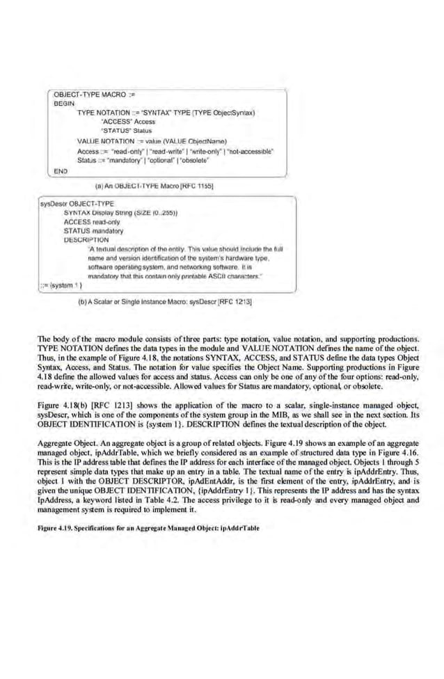 OBJECi ·TYPE ~-IACRO ="
BEGIN
TYPE NOTATION ;:="SYNTAX'TYPE (TYPE ObJW.SynJaX)
'ACCESS' Access
'STATUS" Slalus
VALUE NOTIITION ·~ vahJa (VALUE ObjedN~ma)
Access : : •read-onl( l "read-wnto'l ' Nrrle-only' I "not-accessible'
Status :C' ·mandatory' l 'optionar 1•obsolelo'
ta)An OBJECT·TYPt: Macro lRFC 11551
sysOescr OBJECT-TYPE
SYNTAX DISplay Stling (SIZE tO..Zli:S))
ACCESS rea:l-orly
STATUS mondatory
DESCRIPTION
::= isysUlm , )
'A la~tunl do~~Crlnt<ln d r11o ontlly Thl~ Villua fihould N!clu(je tho lull
nomo ~nd v011110rllderrtofiCIIl•or~ of tho &YJtem'a nardw~ro IVPQ.
aonware oporotlngsyslem. onu notwor~mg scnware II IS
mandalory that lhls r.omaln only prlnlable ASCII cneraclolll.•
(b) AScalaror Single fnstence Maao: sysDescr[RFC 1213)
The body of the macro module consisiS ofthree pans: lype notation, v.alue notation, and supponing productions.
lYPB NOTATION defines tbe data types in the modtdeand VALUE NOTATION defmesthe name ofthe object.
Thus, in the example of Figuro 4.18. Ute notations SYNTAX, ACCESS, and STATUS define the data types Object
Syntax, Access. and Status. The notation fur value specifies the Object Name. Supporting productions in Fignre
4.18 define the allowed values for access and slalus. Access can only be one ofany oftbe fuur options: read-only,
read-write, write-only, or nol-ucoessible. Allowed v.alues tor Slatus are mandatory, options or obsolete.
Figure 4.18(b) [RFC 1213] shows the application of the macro to a scalar, single-inS11lllce managed object,
sysDescr, which is one of!he oomponents ofthe system group in the MIB, as we sball See in Lbe next .sectioo.lts
OBJECT IDENTIFlCATI.O.N is {system I}. DESCRIPTION defines the textual description of the object
Aggregate Object. An aggregate object is agroup ofrelated objects. Figure 4.19 shows an example ofan aggregate
managed object, ipAddrTable, wh1ch we briefly considered as an example ofSI.
ruct.ured data type in Figure 4.16.
This is the IP address1able that defines the [P address for each interface ofihe managed object Objects i through 5
represent simple data types tbat make up an enuy in a table. Tbe textual name of the.entry is ipAddrBotry. Titus,
obje<:t I with the OBJECT DESCRIPTOR, ipAdEnt.Addr, is the first element of the entry, ipAddrEntry. and is
given the unique OBJECT IDBNTIFICATION, {ipAddrEntry I }. This represents tbe·IP address and has lhe syntax
IpAddress, a key,vord listed in Table 4.2. The ae<:ess privilege to it is read-only and every managed object and
management 5Ystem is required 1
0 implement it.
Figure ~-19. Sptdfltallons for on Aggrtgott ~hnogcd Objet!: lt)AddrTobl<
 