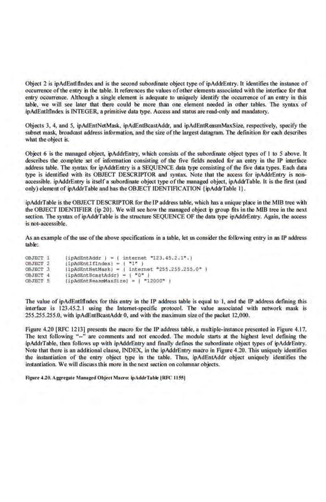 Object 2 is ipAdEntlflndex and is the second subordinate object type of ipAddrEntry. It identifies the instance of
occurrence ofthe entry in the table. It references the values ofother elements associated with tbe Interface tor that
enlry occurrence. Although a sing)(,} element is adequate to uniquely identifY the occurrence of an entry in this
table, we will see later that there could be more than one element needed .in other rnbles. The syruax of
lpAdEmlfindex is INTEGER, n primitive data type. Access and stams are read-only and mandarory.
Objects 3, 4, and 5, ipAdEntNetMask, ipAdEnt&:astAddr, and ipAdEntReasmMaxSize, respectively, specify ihe
subnet mask, broadcast address inlilrmation, and the size ofthe largest datagram. The definition li>r each describes
what tbe.objcct is.
Object 6 is the managed object, ipAddrEntry, which consists of the subordinate object types of I to 5 above. It
describes the complete set of information consisting of the five fields needed fur an entry in the IP inter.fuce
address table. The syntax !Or ipAddrBnLry is a SEQUENCE data type consisting of t.he fiVe data types. Each data
type is i(lentified with its OBJECT DESCRIPTOR and syn111x. Note that the access for ipAddrEntry is non-
accessible. ipAddrED1ry is itself a subordinate object1ype oflhe mannged object, ipAddrTable. It is the first (and
only) element of ipAddrTable and hi!$ the OBJECT IDENTIFICATION (ipAddrTable I}.
ipAddrTable is the OBJECT DESCRIPTOR for the lP address table, wbich bas a unique place in the M1B tree with
the OBJECT IDENTIFrER {ip 20). We will see how the managed object ip group fits in the MIB tree in the neKt
section. The syntax ofipAddrTable is lhe structure SEQUENCE OF the data type ipAddrEntry. Again, the access
is·not-accessible-
.
As an example ofthe use oftbe above.specifications in a table, let liS consider the ful.lowing entry in an lP add.ress
table:
OBJECT 1
OBJECT 2
OBJECT 3
OBJECT 4
09JECT 5
(ipMEntAddr J • ( int e r net "123. 45 . 2 . 1" . )
(ipAd~ntiflndexJ = ( "1" J
(ipJd.EntNett~as k )- (internet "255 .2.55 .255. 0 "
tipAdEntBcas t:AddrJ - ( •o• 1
(ipAdEntReasmMaxSize) • ( " 12000" )
The value of ipAdEntlflndex for this.entry in the IP address table is equal to .l, and the lP address defming ·this
interface· is 123.45.2.1 using the lnlemet·specific protoool. The value associated with network mask is
255.255.255.0, with ipAdEnt.BcastAddr 0, and with the maximum size ofthe packet 12,000.
Fig1-n-e 4.20 [RFC 12 13] presents the macro fur the IP address table, a multiple-instance presented in Figure 4.17.
The text following "- " are comments and not encoded. The module starts at the highest level defining the
ipAddrTable, then follows up with ipAddrEntry and fmally defines the subordinate object types of ipAddrEntry.
Note that there is an additionalclause, INDEX, in the ipAddrEntry macro in Figure 4.20. Tb..ls uniquely identifies
the instantiation of the entl)' object type in the table. Tim;, ipAdEnlAddr object uniquely identifies the
instantiation. We will discuss th5 more in the nexl section on columnarobjects.
fllgu.-. 4.20. Aggngatt Msnngtd Objtcl Macro: it>AddrTsblt IR•'C 115Sl
 