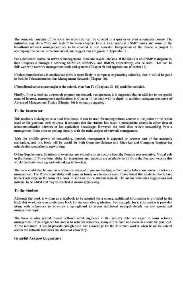 The complete contents of the book are more than can be covered in a quarler or !!Yeo a semes1er course. The
instructor may do a "mi.x and match" between chapters to sui1· fecal needs if SNMP basics and some of the
broadband network management are to be covered in one seme,~ter. Independent of the choice, a project to
aocompaoy the course is recommended, and suggestions are given in Appendix B.
For a dedicated course on network management, U1ere are seve~:~~ I choices. If the focus is on SNMP managemeni,
then Chapters 6 through 8 covering SNMPv2. SNMPv3, and RMON, respectively, can be used. That can be
followed with network management tools and systems (Chapter 9) and applications (Chapter II).
Iftelecommunications is·emphasizcd (this is more likely in computer engineering sthools), !hen it would be good
to include Telecommunications MlUlagement Network (ChaptQr I0).
Ifbroadband services are taught at the schoo~ then Part IV (Chapters 12- 16) could be included.
Finally, ifthe school has a research program on network management, il is suggested that in addition to the special
areas ofinterest, management applicutions in Chapter .II be dealt with in depth. ln addilien, adequate treatment of
Advanced Management Topics (Cbapter 16) is strongly suggested.
To the JnMructor
This 1
extbook is designed as a dual-level book. It can be used for undergraduate courses at the junior or the senior
level or for graduate-level courses. H assumes that the student bas t.akeo a prerequisite course in either data or
telecommunication network or has equivale.nt knowledge. Howeve.r, the book does review networking from a
management focus prior to de-.tling direc1ly with the main subject ofnetwork management.
With the prolific growth of networking, nel:vork management is expected to become part of the academic
curriculum, and. this book will be useftl fur both Computer Science and Electrical and Computer Engineering
schools that specialize in networking.
Online Supplements: Solutions to exercises are available to instructors from the Pearson representative. Visual aids
in the format of PowerPoint sfides fur instructors and students are available to all from the Pearson website that
would facilitate leachiQg and note-taking in 1hc class.
The book could also be used as a reference material ifyou are leaching a Continuing Education course on network
management. lloe PowerPoint slides will come in handy as classroom aids. l have found that students like to take
borne koowledge in the !Orm of a book in addition to the srudetn manua.l. The author welcomes suggestions and
material to be added and may be reached at manims@ieee.org.
To the Student
Although the book is written as a textbook to be adopted for n course, additimal information is provkled in the
book !bat would serve as a reference book for students after graduation. For example, basic information is provided
along with references to serve as a springboard to access additional in-depth details on any specialized
management topic.
The book is also geared toward self-motivated. engineers in the industry who are eager to learn network
management. lfthe engineer bas access to network resources, many ofthe bands-on exercises could be practiced.
At the minimum. it would provide enough tools and knowledge for tbe frustrated worker when he or she eaMoi
access the network resources and does not know why.
Grateiitl Acknowledgements
 
