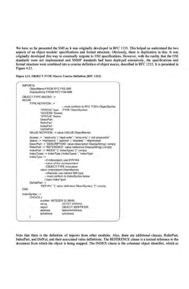 We have so far presented the SMI as it wa~ originally developed in RFC 1155. This helped us understand the two
aspects of an object module: specifications and formal structure. Obviously, there is duplication in this. It was
originally developed thisway to e<entually migmte to OSI specifications. However, with the reality that the OSI
Slandards were not implemented and SNMP standards had been deployed extensively, the specifications and
formal Sllllct:ure were onmbined into a.concise defmitJoo ofobject macro, described in RFC 12J2.1L is presem.ed in
Figure 4.21.
f!lgur• -1.21. OBJECT·'I'V r£ Mo<ro: Conci<r Dtlinlliou !RJ."C 12tll
IMPORTS
Ob,eC1NameFROM RFC1155-SMI
O•!IOiaySUing FROM RFC1158-MIB
OBJECT·TYPE MACRO ·•
BEGIN
TYPE N011TIO"' ..=
- mus1 QCiftlocm to RFC 116S's ObjectSyntu
"SV1'1TAX'1Ype (lYPE ~Syn~ax)
"ACCESS"AcceS$
'STATUS" SloiU#
OMCrPart
Refarf>alt
lndt>xPart
Oe1Va1Pan
VALUE NOTATION :;:valll! (VALUEObjedName)
Access::= "tead«~ly' l "read-Yonie"l "wwm-«fy"l'oot-
accesslble'
S latUS ·="manaaor('J'OI'VO!l"r 1 ·~· raeprec:a~.eo·
OemrPart ::e 'DESCRIPTION"""""'(descnpt:Dn CispiaySirng) Iempty
RelerPan :"'"REFERENCE' vare (raft>re<!CeOisj>:ayS.mg)l ~
lndexPM :-:"fNoex··r lroexTypesT 18'1lll(y
lnduTwes := IndexType llodelrTypes• • IndexType
lndaxType ..:-
-lfirldexcbjed, use SYNTAX
-value ollllemn.,_lden1
-OBJECT-TYPE iniOCaliOil
value (tnllexoo,ec;tOQjec!Name)
-olherwtS!! use named SMI type
- mU!I ca>form to ~yntu Mlow
IOype lndexT)II>IIl
OcNa!Part ·•
·oa:VAl' •r~~...(dofvot... ~tSynuu) "I 1O<rC>1Y
END
lndexSyntex •
CHOIC~(
number INTEGER (0 .MAX),
oli"''J OCTtTSTRINO,
object OBJECT iDENTIFIER
oooress NelWOI1<AO<Jr_ _
ipAddre$$ lpldlllest
Note that there is the definition of imports from other modules. Also, there are additional clauses, ReferPart;
lndexPart. and Detval, and their associated value definitions. The REFERENCE clause is a textual.reference to the
document from wluch the object is being mapped. The INDEX clause is the colu01nar object ide.ntifier. wb.icb as
 