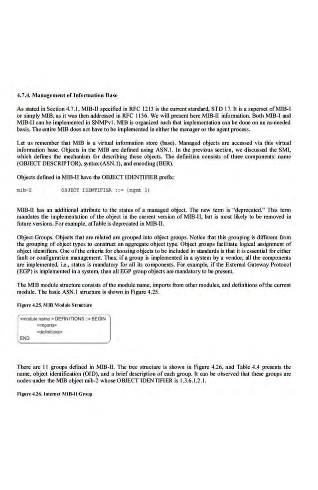 4.7.4. M:~nagc mmt of lnfonnatiun :Bast
As stated.in Section 4.7. I. M!B-11 specified in RFC 1213 is the current standard, STD .17. It is a superset ofM!B-1
or simply MIB, as it was tben addressed in RFC 1156. We will present here MIB-II information. Both MIB-1 and
MIB-U can be implemented in SNMPvl . MIB is organized such that lmplementnlion can be done on an as-needed
basis. The entire MIB does not have to be implemented in either the manageror the agentprocess.
Let us remember that MIB is a virtual information store (base). Managed objects are accessed via this virtual
lnfonnation base. Objecl~ In tbe MIB are defmed using ASN.I. In the previous section, we discussed the SMl,
which defines the mechanism fur describing these objects. 1lte definition consists of three components: name
(OBJECT DESCRIPTOR), syntax{ASN.I), and encoding (BBR).
Objects defined in MIB-ll have tbe OBJECT IDENTIFIER prefu::
mib-2 OBJECT I DENTIFIER : : • (mqmt 1)
MIB-11 has an additional anribure to tbe sratus of a mnn.~ged object. The o~ow tc.rm is "deprecated.". This term
mandates tbe implementation of tbe object in the current ver.sion of MIB-!1, but is most likely to be removed in
future versions. For example, lllTnble is deprecated in MIB-11.
Object Groups. Objects thai are rc.lated nrc grouped into object groups. Notice that this grouping is different from
tbe grouping of object type.s to construct an aggregate object type. Object groups fooilitate logical assignment of
object identifiers. One ofthe criteria for choosing objects to be included in smndards is that it isessential filr either
fault or configuration management. Thus, if a group is implemented in a system by a vendor, all the component:s
are implemented, i.e., status is mandatory for all its component.~. FiJr example. if the External Gateway Protocol
(BOP) is implement.ed in a system, then n.ll EOP group objects are mandatory to be present.
The MJB module structure consi.sts ofthe module name, imports from other modules, and definitions ofthe current
module-
. The·basic ASN. I stmcture is shown in figure 4.25.
Figurt 4.25. M IB Modult Structur<
<modur. ru~mo > DEANtnONS ;:. BEGIN
<;mpons>
ENJ
There fire II groups defined in MIB-ll. The tree structure is shown in Figure 4.26, and Table 4.4 presents the
name, objec1 identification (OIO), aod a. brief description of ea.clt group. It can be observed that these groups are
nodes under the MIB object mib-2 whoseOBJECT IDENTIFIER is 1.3.6.1.2.1.
Figure-1.26. lulem<l ~UB-11 Croup
 