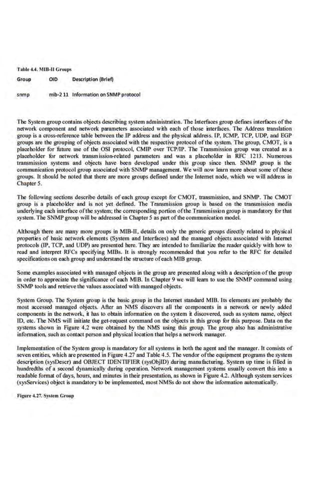 TRbl• 4.4, MIB·U Groull'J
Group OlD Description (Briel)
snmp mib·211 Information on SNMP protocol
The·System groupcontnins objects describing system administralbn. Tb.e interfaces group defmes interfaces oftb.e
network component and network parameters associated with each of those interfitces. The· Address translation
group is a cross-reference table between the IP address and lhe physical address.lP, JCMP, TCP, UDP, and EGP
groups are the grouping of objects associated with the respe~:c.ive protocol ofthe system. The group, CMOT, is a
placeholder for future use of the OSI pmtoco ~ CMJP over TCPIIP. The Transmission group was created as a
placeholder lilr network transmissioD-rclaled parameters and was a placeholder in RFC 1213. Numerous
transmission systems and objects have been developed under this group since then. SNMP group is the
communication protocol group asso<:iated with SNMP management. We will now learn more about some ofthese
groups. It should be noted lhac !here are more groups defmed under the internet node, which we will address in
Chapter 5.
The following sections describe details ofeach group except for CMOT, transmission, and SNMP. The CMOT
group is a placeholder and is not yel dctined. l11e Transmission group is based on the transmission llll:dia
underlying each incerfnce ofthc system; the corresponding portion ofthe Transmission group is mandatory fbr thai
system.The SNMP group will be addressed in Chapter Sas part ofthecommunication model.
Although there are many more groups in MIB-0, details on only the generic groups direcUy rel.ated io physical
propen·ies of basic network elements (System and lntermces) and the managed objects associated wiih Internet
protocols (IP, TCP, and ODP) are presented here. They are intended to familiarize lhe reader quickly with how to
read and interpret RFCs specifying MIBs. lt is strongly recommended tlurt you refer to the RFC for detailed
specificationson each group and understand the structure oreach MIB group.
Some a amples associated with managed objects .in the group arc presented along with a description ofthe group
in order to appreciate the signifiean.ce of each M18. In Chapter 9 we will learn to use the SNMP command using
SNMP tools and retrievethe values as.'IOCiated with managed objects.
System Group. The System group is the basic group in the internet scandard MIB. lts elements are probably the
most accessed managed objects. After an NMS discovers all the components in a network or newly added
components in the network, it has to obtain information on lhe system it discovered, such as system name. object
ID, etc. The NMS will initiate the get-request command on ·lhe objects in ·this group lilr this purpose. Data on the
systems shown in Figure 4.2 were obtained by the NMS using tbls group. The group also has administrative
information, suchas contact person and.physicall~ation that helps a network manager.
lmplementntion ofthe System group is mandatory for all systems in both the agent and the manager.lt consists of
sevenentities, which are presented in Figure 4.27 and Table 4.5. The vendor ofthe equipment programs lhe system
description (sysDescr) and OBJECT IDENTIFIER (sysObjiD) during manufitcturing. System up time is filled in
hundredths of a second dynamically during operation. Network management systems usually conven !his into a
readable format ofdays, hours, and minutes in their pre.sentatioo, a.
s shown in Figure 4.2. Alehough system services
(sysServices) object is mandatory to be implemented, most NMSs do not show ihe information automatically.
Figu•·• ~27. Sysc..m Gr11up
 