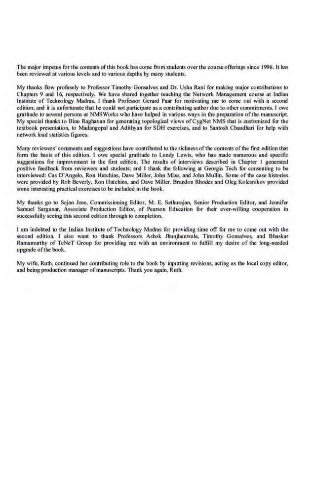 Tbe major impetus for tbe contents ofthis book bas come from students overtbe course offerings since 1996. lt bas
been reviewod a.t various levels and LO various depths by rnany students.
My thanks flow profusely to Profussor Timothy Gonsalves and Dr. Usha Rnni for making major contributions to
Chapters 9 and 16, respectively. We hove shared together teaching tbe Network Management course at Indian
Institute of Technology Madms, I thank Professor Gemrd Paar for moth•ating me to come out with a second
edition; and it is unfortunate that he coukl not participate as a contributing author due to other commitmen.ts. I owe
gratitude to several persons at NMSWorks who have helped in various ways in the preparation ofthe lllJllluscript
My special thanks to Binu Raghavan for generat.ing topological views of CygNet NMS that is customized for the
textbook presentation, to Madangopal and Adithyan for SOH exercises, and to Santosh Chaudbari for help with
network load statistics figures.
Many reviewers· comments and suggestions have contributed to the richnessofthe contents ofthe first edition that
.form U1e basis of this edition. 1 owe special gtutitude to Lundy Lewis, who bas made numerous and specific
suggestions for improvement in the ftrSt edition. TI1e results of .interviews described in Chapter I generated
positive feedback from reviewers and students; and I thank the fullowing at Georgia Tech .
fur consenting to be
interviewed: Cas D'Angelo, Ron Hutchln.s, Dave Miller, John Mize, and Jobn Mullin. Some of the case histories
were provkled by Rob Beverly, Ron Hutchins, and Dave Mlllcr. Brandon Rhodes and Oleg Kolesnikov provided
someinteresting practicalexercises to be included in the book.
My thanks go to Sojan Jose, Commissioning Editor, M. E. Sethurajan, Senior Production Editor, and Je1mifer
Samuel Sargunar, Associate Production Editor, of Pearson Education for their ever-willing cooperation in
successfully seeing this second edition through to complet.ion.
1 am indebted to the lndian Institute ofTe:chnology Madms fur providing time off fur me to corr~e out with the
second edition. r also want to tbank Professors Ashok Jhunjhunwala, Timothy Gonsalves, and Bhaskar
Ramamurthy of TeNeT Group for providing me with an environment to fulfill my desire of the long-needed
upgrade oftbe book.
My wife, Ruth, continued her contribming role to the book by inputting revisions, ncling as the local copy edi1or,
and beingproduction manager ofmanuscripts. Thank you again, Ruth.
 