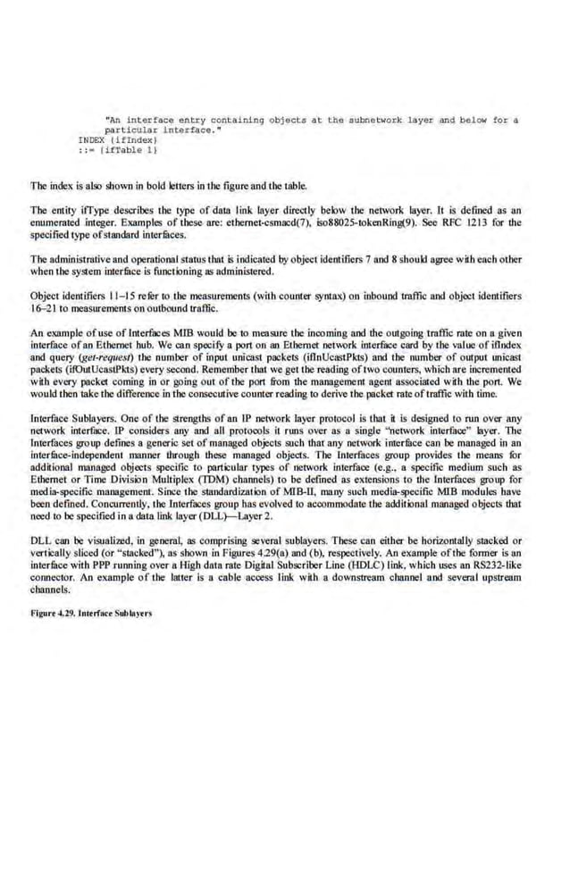 "An interface e n tl:y containing o bjects at the s ubn.etwoJ:k layer and below for a
par ticular i nt erface."
INDEX {if Index l
; ;- ( ifTab~e 1 }
The index is also shown in bold leitl:rs in the figure and the table.
The entity iiType describes the type· of daUJ link layer directly below the network la,yer. It is detined as an
enumerated integer. Examples of these are: ethemet...:smacd(7). iw88025-tokenRing(9). See RFC 1213 for the
specified type ofstandard interfilces.
The administrative and operational status that is indicated by object idemificrs 7 and 8 should agree with each other
when the system inerfuce is functioning os administered.
Object identifiers 11-15 rc.fur to the measurements (with counter syntax) on inbound traffic and object identifiers
16--21 to mcasuremems on outbound traffic.
An example ofuse of l.nterfaces M1B would be to measure the incoming and the outgoing traffic rate on a given
interface ofan Etbemet hub. We can specify a port on an Ethernet net""rk interface card by the value ofillndex
and query (get-request) ihe number of input unicast packeis (iflnUcasiPkts) and Ihe· number of output unicast
packets (i.fOutUcasi.Pids) every second. Remember thai we get the reading oftwo counters, which are incremented
with every packet coming in or going out of the p011 from the manage1nent agent associated with the port. We
would then take the difference in the consecutive counter reading to derive the packet rate oftraffic with time.
Interface Sublayers. One of the strengths of an lP network layer protocol is that. it is designed to run over any
network interface. lP considers any and all protocols it runs over as a single "network interface" layer. The
Interfaces group defines a generic set of managed objects such that any network imerfuce can be managed in an
interfilce-independent manner through these managed objects. The Interfaces group provides the means fOr
additional managed objects specific t·o particular types of network interface (e.g., a specific medium such as
Ethernet or Time Division Multiplex (TOM) channels) to be defined as extensions to ihe rnterfaces group for
media-specific l!lrul3gemenl. Since the slandardlzation of MIB-U, ma.ny suob media-specific MlB modules bave
been defmed. Concurrently, the Interfaces group bas evolved 10 accommodate the additional managed objects thai
need to be specified in a data link layer (DLL)-Layer 2.
DLL can 'be visualized, in general, os comprising several sublayers. These can either be horizontally stacked or
vertically sliced (or "stacked"), as shown in Figures 4.29(a) and (b), respectively. An ex.ample ofthe (ormer is an
interface with PPP running over a High data rate Digital Subscriber Line (HDLC) link, which uses an RS232-Iike
connector. An example oflhe latter is a cable a~ss link witb a do,llnstremn channel and several upstream
channelIs.
Flgurt .u9. lulert"ace Subbtytr~
 