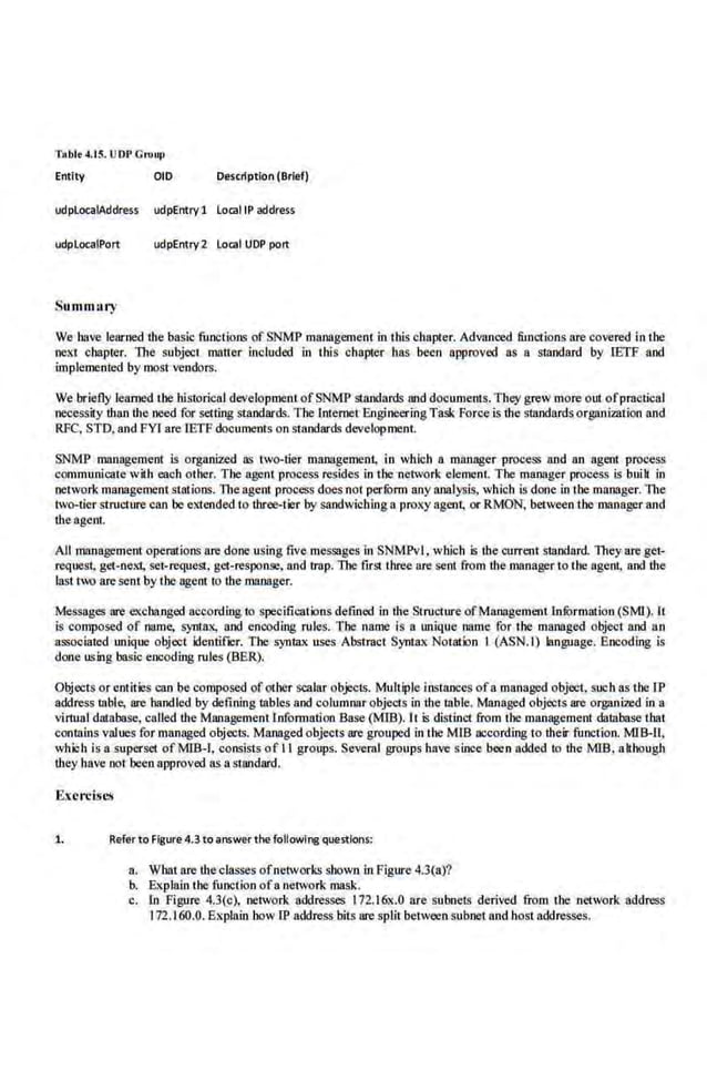 Tablt 4.15. UDP Cn>llfl
Entity OlD Description (Brief)
udplocaiAddress udpEntry 1 locaiiP address
udplocaiPort udpEntry 2 local UDP port
Summnry
We have learned the basic functions of SNMP management in this chapter. Advnnoed function~ are covered in the
next chapter. The subject mnner included in this chapter has been approved as a standard by IETF aod
implemented by most vendors.
We briefly learned the historical developmentofSNMP staoda.rds and documents. They grew more out ofpractical
necessity than the need fo.r setting st;lndards. The lntemet EngineeringTask Force is the standards organi1Jltion and
RFG, STD, andFYlare IETF documenls on standards development.
SNMP management is organized as two-tier management, in which a mllllllger process and an agent process
communicate with each other. The agent process resides in the11etwork element. The manager process is buik in
lletwork management stations. The agent process does not perfOrm any analysis, which is done in the manager. 11te
two-tier stnrcture can be extended to three-tier by saodwiching a proxy agent, or RMON, between the manager and
the agent.
All mMagement opernLions are done using five messages in SNMPvl. which is the current standard. They areget-
request, get-next, set-request, get-response. and trap. The first three are sent from the manager to the agent, and the
last two are sent by the agent to lbe manager.
Messages are exchanged according to specifications defined in the Stnrcture ofManagement lnfurmalion (SMI). It
is composed of name, syntax, aod enCI)ding rules. Tbe name is a unique name for the managed object and no
associated unique object identifier. The syntax uses Abstract Syntax Notation I (ASN.I) language. Encoding is
done using basic encoding nrles (BER).
Objects or eollties can be composed ofother scalar objects. Mult4>1e instances ofa managed object. such as the rP
address table, are handled by defining tables and columnar objects in the table. Managed objects are organized in a
virtual database, called the Management Information Base (MIS). It is distinct from the management database thai
contains values for managed objects. Managed objects are grouped in the MIB occording to their function. MIB-11,
which is a superset ofMm-1. consists of II groups. Several groups have since been added to the MIB, although
they have not been approved as a standard.
Exercises
1. Refer to Figure4.3 to answer the foilowl~ questions:
a.. What are the classes ofnetworks shown in Figure 4.3(a)?
b. Explain the function ofa network mask.
c. In Figure 4.3(c), network addresses 172.16x.O are subnets derived from the network address
172.160.0. Explain .bow IP address bits are split between subnet and host addresses.
 