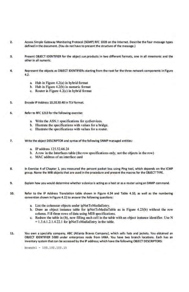2. Access Simple Gateway Monitoring Protocol (SGMP) RFC 1028 on the Internet. Describe the·four message types
defined Inthe document. (You do notnave to present the str&.~ctl.lre of the message.)
3. Present OBJECT IDENTIFIER for the object sun.products In two different formats, one In all mnemonic and the
other In all numertc.
4. Represent the objects as ORJECT IDENTIFIERs starting from the root for thethree network components In figure
4.2.
a. Hub in Figure 4.2{a) in hybrid format
b. Hub in Figure 4.2(b) in numer-ic rormat
c. Router in Figure 4.2(c) in hybrid rormat
s. Encode IPAddress 10.2030.40InTLVformaL
6. Refer to RFC 1213 for the following exercise:
a. Write the ASN.I speci.fications fOr sysServices.
b. J]lustrotc the specifications with values for a bridge.
c. lUustrote the specifications with values for a router.
7. Write the object DESCRIPTOR and synt.ax of the following SNMP martaged entitles:
a. IP address 125.52.66.24
b. A row in the lnterfaces table (the rowspecificat·ions only, not the objects in the row)
c. MAC address ofan interfucc card
8. In Exercise 4 of Chapter 1, you measured the percent packet loss using Ping tool, which depends on tne ICMP
group. Name the MIB objectsthat are used In the procedure and present the macros for theOBJECTTYPE.
9. Explain how you would determine whether a device is actingas a host cir as a router uslnganSNMP command.
10. Refer to the IP Address Translation table shown In Figure 4.34 and Table 4.10, as well as the numbering
convention shown In Flgure4.22 to answerthe following questions:
a. List t.he columnarobjects under ipNetToMed.iiEntry.
b. Draw an object instance table for ipNetToMediaTable as in Figure 4.23(b) without the row
column. Fill three rows ofdata using MJB specifiCations.
c. Redraw the table in (b), now filling each cell in the table with an object instance identifier. Use N
=1.3.6.1.2.1.4.22.1 tor ipNeiToMediaEntry in the table.
11. You own a specialty company, ABC (Atlanta Braves Company), whl,n sells hats and jackets. You obtained an
OBJECT IDENTIFIER 5000 under enterprises node from lANA. You have two branch loe<~dons. Each has an
Inventory system thatcan be accessed by the tP address; wnlcn havethe following ORJECT DESCRIPTORS:
br a nch.l - 100. 100 . 100 . 15
 