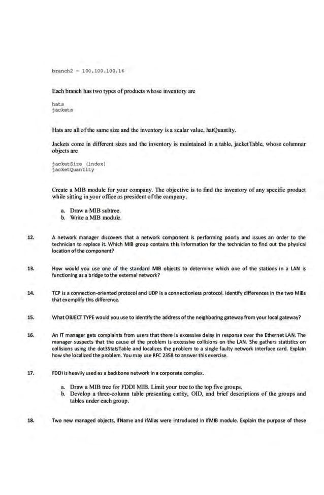 brancll2 - 100 . tOO . 100. 16
Each branch has two types ofproduc1s whose irwentory are
ha:t s
j a.oket s
HaiS are all ofthe same si2e and the inventory is a scalar value, batQunntlty.
JackeiS come in different sizes and the inventory is maintained in a table, jacket'rable, whose columnar
objects are
jacketsize index )
j acket Quantity
Create a MlB module for your company. Tire ohjeclive is to find the inventory o f any specific product
while sitting in your office as presidem ofthe company.
a. Dmw a MIB subtree.
b. Write a MIS module.
12. A network manager dlscovetS th<rt a network romponent Is performing poorly and Issues an order tl the
technician to replace it. Which MIB group contalrt$ this Information for the technician to find out the physl~l
loe<~tion of the w mponent?
13. How would you use one of the standard MIB objects to determine· which one of the stations in a IAN Is
functioning as a bridge tothe external network?
14. TCP Is a connection-oriented protocol and UOP Is a ronnectionless protorol. Identify differences in the two MIBs
that exemplify this difference.
15. WhatOBJECTTYPE would you use to Identifythe address of the neighboring gateway from your local gateway?
16. An rr manager gets complaints from users thatthere Is excessive delay In response aver the Ethernet IAN. The
manager suspectS that the cause of the p'oblem Is excessive collisions on the IAN. She gathe•s statistics on
collisions using the dot3StatsTable and localizes the problem to a single faulty network Interface card. Explain
howshe loc;,rllzed the problem. You may use RFC 2358 to answer thisexerr.ise.
17. FDDils heavily used as a backbone network Ina corporate complex.
a. Draw a MlB tree for FOOl MJB. Limit your tree to the top five groups.
b. Develop a three-column table presenting entity, OID, and brief descriptions of tJre groups and
tables under each group.
18. Two new managed objects, ifName and lfAIIas were Introduced In lfMlB module. Explain the purpose·of these
 