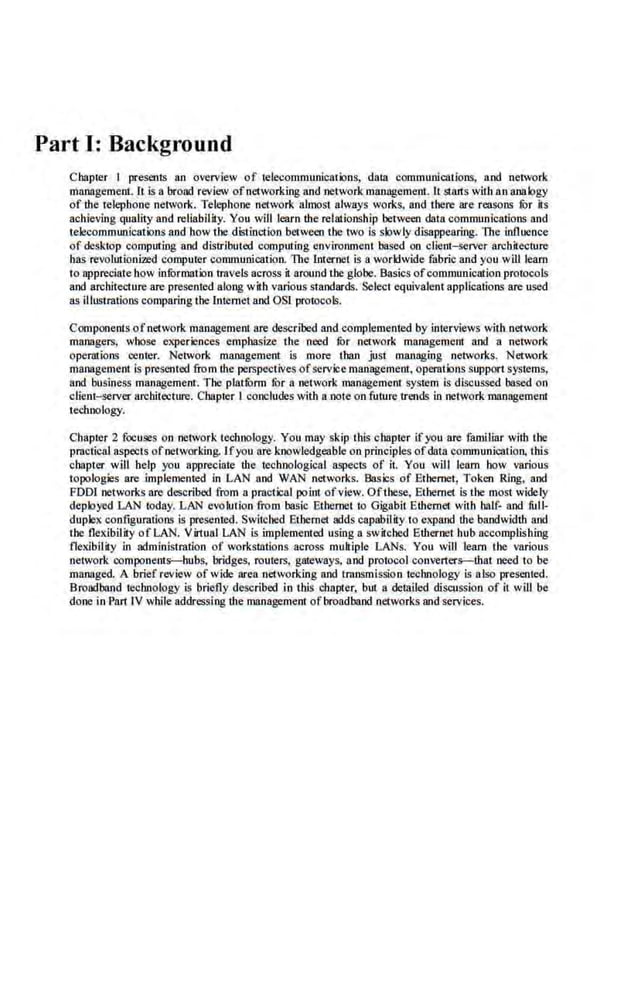 Part I: Background
Chapter I presents an overview of tel.ecommunicaiions, dala communlCIItions, and network
management. It is a broad review ofnetworking and network mamigement. It stru1s with an anabgy
of lite telephone network. Telephone network almost always works, and there are reasons tOr its
achieving quality and reliability. You will learn lite relationship between data communications and
telecommunications and b.ow the d.istinction between the two is slowly disappearing. The influence
of desktop computing sod distrlbuted computing environment based on client-server architecture
.bas revolutionized computer communlCIItion. The lnier.
net is a worldwide fabric and you willleam
to appreciate bow infOrmation travels across it around the globe. Basics ofcommunication protocols
and architecture are presenred along with various standard~. Select equivalent applications are used
as illustrations comparingthe Internet and OSI protocols.
Components ofnetwork llUIJl8gemeot are described and complemented by interviews witll network
managers, whose experiences emphasize the need .
fur network managemem and a network
operations renter. Network management is more than just managing networks. Network
management l$ presented from lite perspectives ofservice management, operatiorts support systems,
and business management. The platfOrm !Or a network management system is discussed based on
client-server architecture. Chapter I concludes with a note onfuture trends in network management
technology.
Chapter 2 !Oc:uses on netvork techoology. You may skip this chapter ifyou are familiar with the
practical aspects ofnetworking. Ifyou are knowledgeable on principles ofdata communication, this
chapter. will help you appreciate lite 1eclloological aspects of i1. You will learn how various
topologies are implemented in LAN and WAN networks. Basics of Ethernet, Token Ring, and
FOOl networks are described from a pmctical point ofview. Ofll"oe.se, Elhernet is the most widely
deployed LAN today. LAN evolution from basic Ethernet to Gigabit Ethernet. with half· and full·
duplex configurations is presented. Switched Ethernet adds capability to expand lite bandwidth and
the flexibility of LAN. Virtual LAN is implemented using a switched Ellternet bub accomplishing
flexibility in administmtion of workstations across mukiple LANs. You will learn the various
network components--hubs, bridges, routers, gateways, and protocol converters--that need to be
managed. A brief review of wide area networking and transmission technology is also presented.
Broadband technology is briefly described in Litis chapter. but a dem.iled discussion of it will be
done in Pan rv while addressing the managemem ofbroadband networks and services.
 