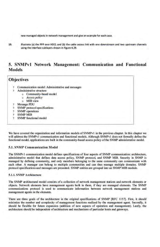 r>ew managed objects In r>etwork management and give an eKample for each case.
19. Illustrate (a) the PPP <Wer HDCL and (b) the cable aa:ess link with one downstream and two upstream cllallnels
using the Interface subfayers shown In Figure 4.29.
5. SNMPvl Network Management: Communjcation and FunctionaJ
Models
Objectives
Communication model: AdmlnisiTOtive and messages
Administrative structure
o Community-based model
o Access policy
o MIBview
MessagePDU
SNMP protoool specifications
SNMP operations
SNMPMIB
SNMP functional model
We have covered the organization and infOrmation models ofSNMPvl in the previous chapter. In thL~ chapter we
will address the SNMPvI communication and functional models. Although SNMPvl does not rormally define the
functional mode~ applications are buih in the community·based accesspo.licy ofthe SNMP administrative model
5.1. SNM P Communication Model
The SNMPv I communication model def'mes specifications of four aspe<;IS of SNMP communication:archite<;ture,
admlnisiTOtive model that defmes data aocess policy, SNMP protoco~ and SNMP MIB. Security in SNMP is
managed by defining community, and only members belonging to the same community can communicate with
each other. A manager can belong to multiple communities and can thus manage multiple domains. SNMP
protocol. specifications and me.ssages are presented. SNMP·entitie·s are grouped into an SNMP M!B modul.e.
5.1.1. SNM I>Arcbii~'Ciure
The SNMP arcbilectural model consisiS of a collection of network management Slations and network clements or
objects. Net'Mlrk elements have management agents buih in them, if they are managed elements. The SNMP
communications protocol is used to communicate· iorormaHJD between network management stations and
management agents in the elemenl~.
There are three goals of the architecture in the original spe<;ifieatK>ns of SNMP [RPC I157]. First, it should
minimize the number and comple!Uty of management functions realized by the muna&remenl agent. Secondly, it
should be flexible· for future expansion (addltioo of oew aspects of operation and management). Lastly, the
architectureshould be independent ofarchi1eeture and mechanisms of particular hosts and gateways.
 