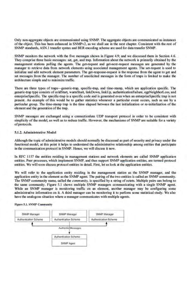 Only non-aggregate objeciS are communicated using SNMP. The aggregate objects are communicated asinstances
ofthe object. This has been enhan.ced in SNMPv2, as we. shall see in the nexl chapter. Consistent with the rest of
SNM'P standards, ASN.I transfer syntax and BER encoding scheme are used for data transfer SNMJ>.
SNMP monitors lhc netwock with the five messages shown in Figure 4.9; and we discussed them in Section 4.6:
They comprise three basic messages; set, get, and trap. ln!Qnnation aboutlhe network is primarily obtained by the
management stations polling the agent~. The get-request and get-next-request messages are generated by the
manager to retrieve data from network eleme.nts using associated management agents. The set-request is used to
initialize·and edit netvork clemeru parameters. The gel-response-request is the response froru lbc agent to get nnd
set messages from the manager. The number of unsolicited messages in the fonn of traps is limited to make the
arcbitecture simple and to minimize traffic.
There are three types of traps-generic-trap, specific-trap, a.nd time-stamp.• which are application speci.fic. The
generic-trap type consists of coldStan, warmStan, liokDown, linkUp, authenticationFallure, egpNeighborLoss, and
enterpriseSpeci.fic. The specific-trap is a specific code and is generated even when an emerpriscSpeci.fic tmp is not
presem. An example of this would be to gather statistics whenever a particular event occurs, such as usc by a
particular group. The time-stamp trap is the time elapsed between the last initialization or re-initiali:mtion of the
element and the generation ofthe trap.
SNMP me.ssages are exchanged using a coonectionless UDP transport. protocol in order to be consiste.nt with
simplicity ofthe model, as well as to reduce traffic. However. the mechanisms of SNMP are suitable for a variety
ofprotocols.
5..1.2. Adminlstnu ive Model
Although the topic ofadministrative models should normaUy be discussed as part. ofsecurity nod privacy under the
functional mode~ at this point it helps to understand the administrative relationship among entities that participate
in the communication protocol in SNMJ>. Hence, wewill discuss it now.
In RFC .1.157 the entities residing in management stations and networlt elements are calJed SNMP application
entities. Peer processes, which implement·SNMP, and thus support. SNMP application entities, are tenned protocol
entities. We will soon discuss protocol entities in detail. First. letus look at the application entities.
We will refur to the application entity residing in the roanagement station as the SNMP manager, and the
application entity in the element as the SNM'P agent The pairing oflhe two entities is called.an SNMP community.
The SNMP community name, called tbe community, is specified by a string ofoctets. Multiple pait:S can belong to
the same community. Figure 5.1 shows multiple SNMP managers communicating with a single SNMP agent.
While an SNMP manager is monitoring traffic on an element, another manager may be configuring some
administrative infonnation on it. A third mnoager can be monitoring it to perform so.me statistical study. We also
have the analogous s.
ituatioo where a managercommunicates with multiple agents.
Figurt S.t.SNMP Community
 
