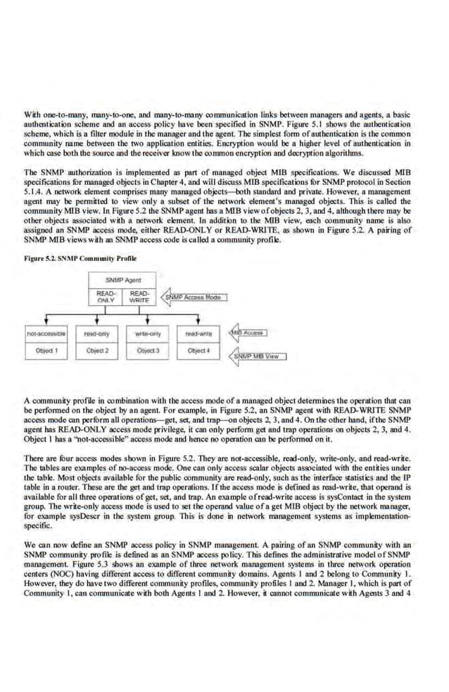 With one-to-many, many-to-one, and many-to-many communication links between managers and agents, a basic
authenti:ation scheme and an access policy have been specified in SNMP. Figure 5.1 shows the authentication
scheme, which is a filler module in the manager and the agent The simplest form ofauthentication is the common
community name between tbe two application entities. Encryption would be a h.igher level of autbenticalion in
which case both the sou~e and the receiver know the common encryption and decryption aJgoritluns.
The SNMP authorization is implemented as part of managed object MfB specifications. We discussed MlB
specilications for mnnaged objects in Chapter 4, and will discuss MIB specificailins fur SNMP protocol in Section
5.1.4. A network element comprises many managed objects-both standard and private. However, a management
agent may be permitted. to view only a subset of the network element's managed objects. This is caUed the
community MIB view. In Figure 5.2 the SNMP agent has a MIB view ofobjecrs 2, 3, and 4, although there may be
other objects asSociated with a network element In addition to tJIC MIB view, each community name is also
assigned an SNMP access mode, either R6AD-ONLY or READ-WRJTE, as shown in Figure 5.2. A pairing of
SNMP MIB views with an SNMP access code iscalled a community profile.
Flaure 5.2. SNMP Communlly Profile
SNW'Agent
~~ I= 1 ~Mi'Ac<assMooe
t t t t
no~ll* «YCk)CCy ............~y I ,_.0
Objoct I Objod2 ~, I at~·
A community profde in combination with the access mode of a managed object detennines the operation that can
be performed on ti!C object by an agent For example, in Figure 5.2. an SNMP agent with READ-WRJTE SNMP
access mode.can perfurm all operations-get, set, and trap-en objecrs 2, 3, and 4. On theother hand, ifthe SNMP
agent has READ-ONLY access mode privilege, it can only perform get and trap operations on objects 2, 3, and 4.
Object I has a "not-,accessible" access mode and hence no operation can be performed on it.
Tbere ore fuur access modes shown in Figure 5.2. 1ltey·are not-accessible, read-{)nly, write-only, and read-write.
The tables are examples of no-acoess mode. One can only access scalar objecl~ associated with the entitles under
tbe table. Most objects available for the public community are read-only, such as the interface statistics and the IP
table in a router. These are the get and trap operations. Jfthe access mode is defined as read-write, that operand is
available for all three operations ofget, set, and trap. An example ofread-write access is sysContact in the system
group. 1lte write-only access mode Is used to setthe operand value ofa get Mm object by the network manager,
for example sysDescr in the system group. This Is done in network management systems as Implementation-
specific.
We can now define an SNMP access policy in SNMP management. A pairing of an SNMP community with an
SNMP community profile is defined as an SNMP access policy. This defines lhe administrative model ofSNMP
managemenL Figure 5.3 shows an example of three network management systems in three network operation
centers (NOC) having different access to different community domains. Agents I and 2 belong to Community I.
However, they do have two different community profiles, community profile,s I and 2. Manager I, which is part of
Community I, can communicate with both Agents I and 2. However, it cannot communicate with Agents 3 and 4
 