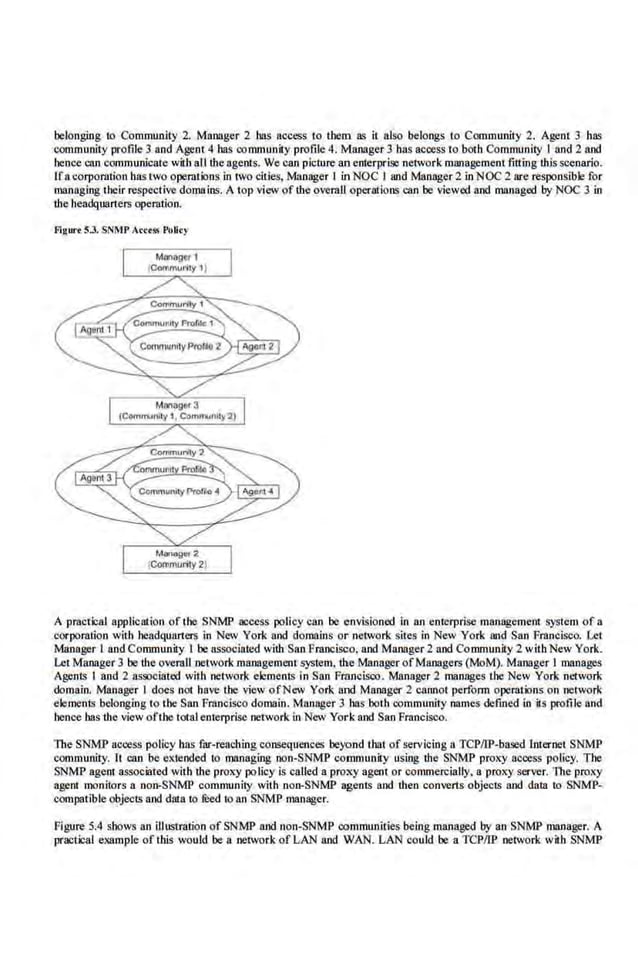 belonging to Community 2. Manager 2 has nccess to them as it also belongs to Community 2. Agent 3 has
community profile 3 and Ageot4 bas community profile 4. Manager 3 has access to both Community I and 2 and
hence can communicate with alithe agents. We can picture an enterprise network management fitting this scenario.
Ifa corporution has two operations in two cities, Manager I in NOC I and Manager 2 in NOC2 are responsible for
managing their re·spective domains. A top view of the overaU operations can be viewed and managed by NOC 3 in
the headquarters operation.
flgurt S.J. SNMP Acct"' Polity
A practical application of tbe SNMP access policy can be envisioned in an enterprise management system of a
corporation with l~e.,dquarters in New York and domains or network sires in New York and San Francisco. Let
Manager I and Communily 1 be associated with San Francisco, and Manager 2 and Community 2 with New York.
Let Manager 3 be the overalluetwork management system, the·Manager ofManagers (MoM). Manager I manages
Agents I and 2 assooiated with network elements in San Fmncisoo. Manager 2 manages the New York network
domain. Manager I does not have the view ofNew York and Manager 2 cannot perform operations on network
elements belonging to the San Francisco domain. Manager 3 bas both community names defined in its profile and
hence bas the view ofthe total e.nterprise network in New York and San Francisco.
The SNMP access policy bas far-reaching consequences beyond that of servicing a TCPIIP-based l:nternet SNMP
community. It can be extended to managing non-SNMP communit.y using the SNMP proxy access policy. The
SNMP agent associated with the proxy policy is called a proxy agent or commercially, a proxy server. The proxy
agent monitors a non-SNMP community with non-SNMP agents and then converts objects and data io SNMP-
compalible objects and data to reed 10 an SNMP manager.
Figure 5.4 shows an illustmiion of SNMP and non-SNMP oommunities being managed by an SNMP mnnager. A
practi:al example of this would ben network of LAN and WAN. LAN could be a TCPIIP network with SNMP
 