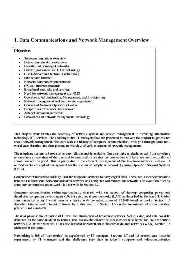 1. Data Communications and Network Management Overview
Objccth'es
Teleoommunications overview
Data oom.municalionsoverview
Evolution ofconverged networks
Desktop processors and LAN technology
Client-Server architec1ure in networking
Internet and intmnet
Nerwork communication protocols
OST and lntemet standards
Broadband networks and services
Need for network management and NMS
Operat·ions, Administmtion, Ma.inlenance, and Provisioning
Network management architecture and organization
Concep1 ofNetwork Operations Center
Perspeclivc.s ofnetwork managemenl
• Network ma11agemeli/ :r."-">tem
Look-ahead ofnetwork management technology
This chapter demonstrates the lleCessity of network system and service management in providing infurmation
technology (IT) services. The challenges thai IT managers face are pl:esented to motivate !he studenl to get excited
about n.etwork management. We start with the ltistory of computer oommunicatiotL walk you through some real-
world case histories, and then present an overview ofvarious aspecls ofnetwork management.
The telephone system is known to be very reliable and dependable, One can make a lelepbone call from anywhere
to anywhere at any time oft.be day and be reasonably sure that the connection will be made and the quality of
conneclion will be good. This is partly due lo the efficient management of the telephone network. Secrion 1.1
introduces the concept of managemem for the success of telephone nelwork by using Operation Support Systems
(OSSs).
Computer communication initially used the 'telephone networlt to carry digital data. There was a clear demarcation
between '!be tmditionalteleconummication network and computer communication network. The evolution ofearly
computer communication networks is dealtwith in Section 1.2.
Computer communicalion technology radically changed with the advent of desktop computing power and
distributed computing environments (DCEs) using local area netvorks (LAN) as described in Sec!ion 1.3. Global
communicalion using Internet became. a reality with the introduction of TCP/IP-based networks. Section 1.4
describes Internet and inlnlnel followed by a dlscussion in Section 1.5 on the importance of communication
pro!oonls and standards.
The nexi phase in the evolution ofIT was !he introduerion of broadband services. Voice, video, and data oould he
delivered on the same medium to homes. lltis has revolutionized the access network to horne and the distribution
network at customer premises. 11 has also iniliated impt"Ovemenl in the core wide area network (WAN). Section 1.6
addresses these issues.
Nelworking is full of "war stories" as experienced by IT managers. Sec!ions I.7 and 1.8 presenl case histories
experienced by IT managers and the challenges !hey face in today's computer and telecommunicalion
 